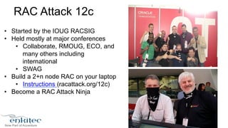 RAC Attack 12c 
• Started by the IOUG RACSIG 
• Held mostly at major conferences 
• Collaborate, RMOUG, ECO, and 
many others including 
international 
• SWAG 
• Build a 2+n node RAC on your laptop 
• Instructions (racattack.org/12c) 
• Become a RAC Attack Ninja 
 