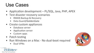 Use Cases 
• Applica8on 
development 
– 
PL/SQL, 
Java, 
PHP, 
APEX 
• Test 
disaster 
recovery 
scenarios 
• RMAN 
Backup 
& 
Recovery 
• Data 
Guard/GoldenGate 
• Create 
custom 
appliances 
• Database 
server 
• Applica8on 
server 
• Custom 
apps 
• Patch 
tes8ng 
• Run 
Windows 
on 
a 
Mac 
-­‐ 
No 
dual-­‐boot 
required 
• Dual 
VPNs 
 