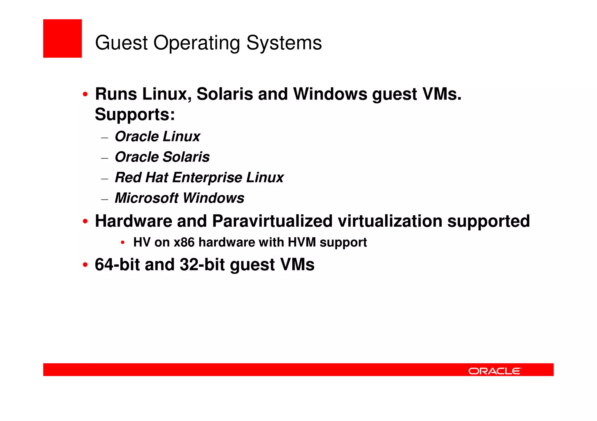 Guest Operating Systems

• Runs Linux, Solaris and Windows guest VMs.
  Supports:
  –   Oracle Linux
  –   Oracle Solaris
  –   Red Hat Enterprise Linux
  –   Microsoft Windows
• Hardware and Paravirtualized virtualization supported
      • HV on x86 hardware with HVM support
• 64-bit and 32-bit guest VMs
 