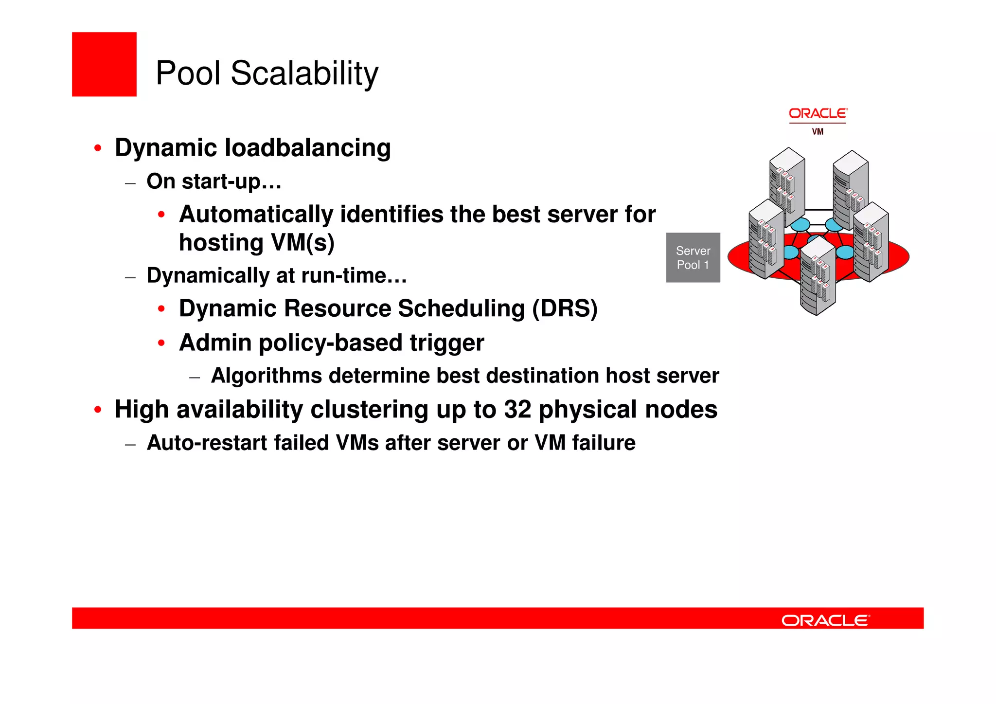 Pool Scalability

• Dynamic loadbalancing
  – On start-up…
     • Automatically identifies the best server for
       hosting VM(s)                                     Server
                                                         Pool 1
  – Dynamically at run-time…
     • Dynamic Resource Scheduling (DRS)
     • Admin policy-based trigger
        – Algorithms determine best destination host server
• High availability clustering up to 32 physical nodes
  – Auto-restart failed VMs after server or VM failure
 