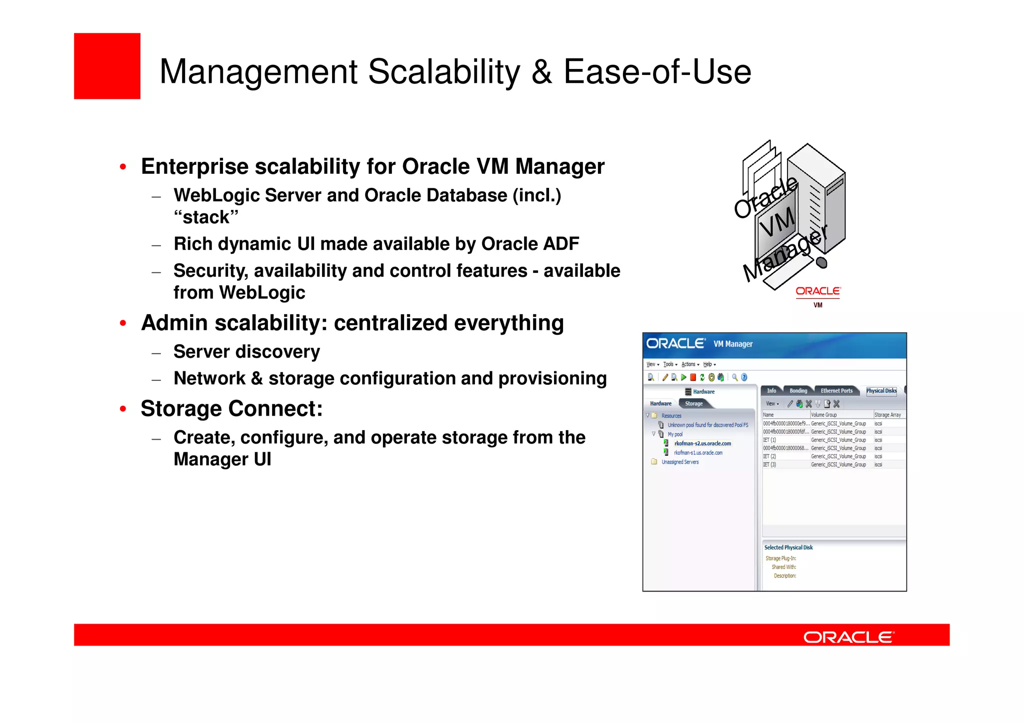 Management Scalability & Ease-of-Use

• Enterprise scalability for Oracle VM Manager
   – WebLogic Server and Oracle Database (incl.)
     “stack”
   – Rich dynamic UI made available by Oracle ADF
   – Security, availability and control features - available
     from WebLogic
• Admin scalability: centralized everything
   – Server discovery
   – Network & storage configuration and provisioning
• Storage Connect:
   – Create, configure, and operate storage from the
     Manager UI
 