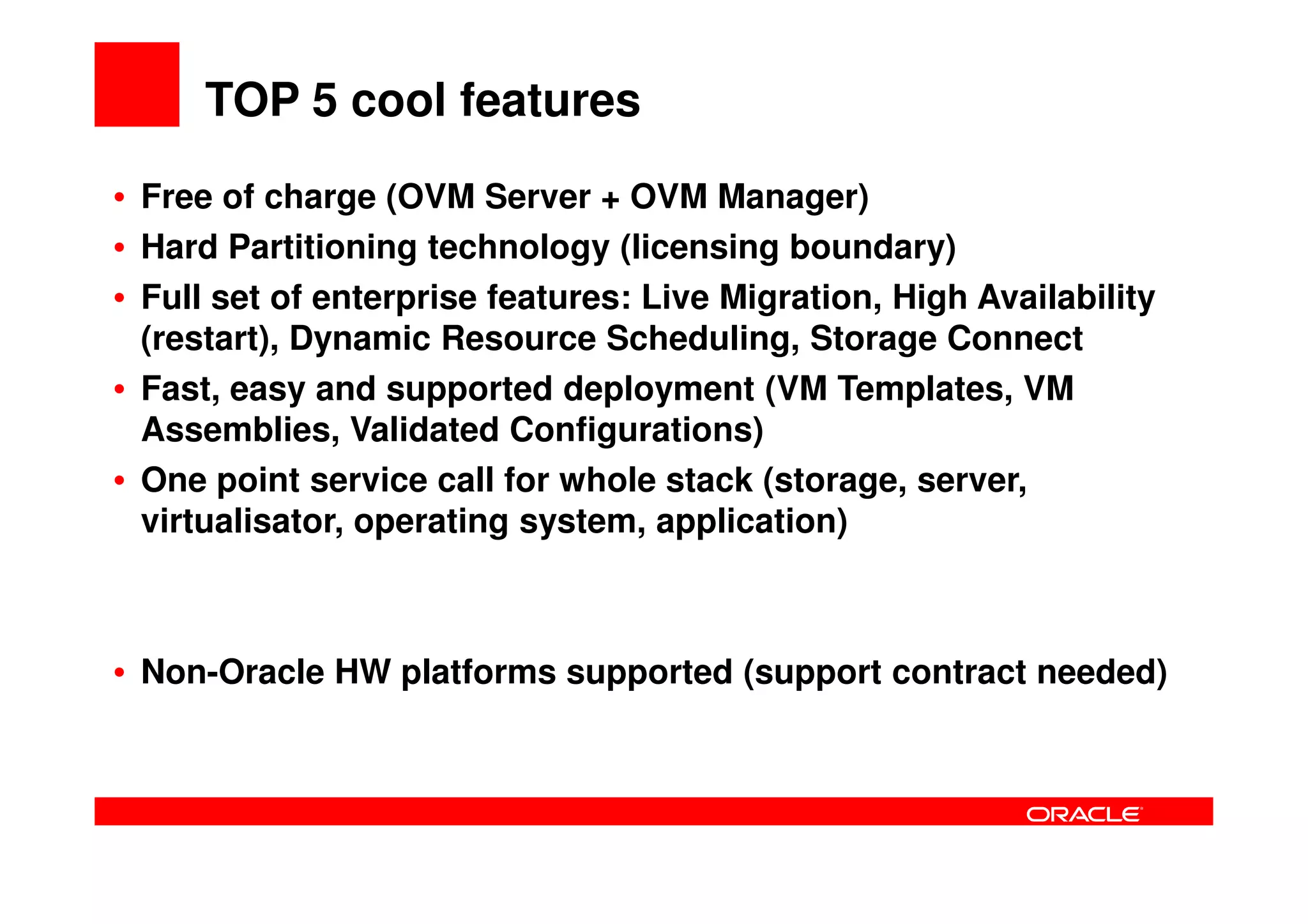 TOP 5 cool features
• Free of charge (OVM Server + OVM Manager)
• Hard Partitioning technology (licensing boundary)
• Full set of enterprise features: Live Migration, High Availability
  (restart), Dynamic Resource Scheduling, Storage Connect
• Fast, easy and supported deployment (VM Templates, VM
  Assemblies, Validated Configurations)
• One point service call for whole stack (storage, server,
  virtualisator, operating system, application)



• Non-Oracle HW platforms supported (support contract needed)
 