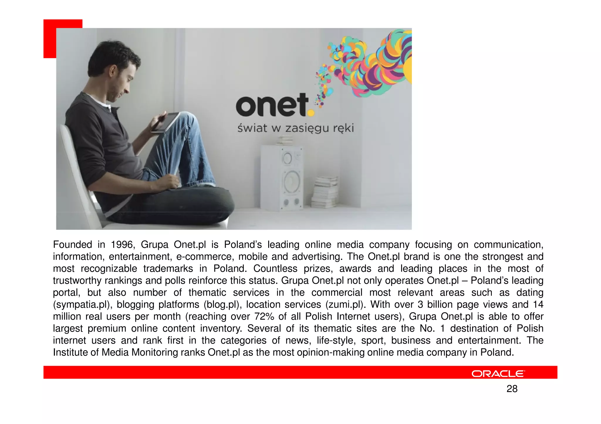 Founded in 1996, Grupa Onet.pl is Poland’s leading online media company focusing on communication,
information, entertainment, e-commerce, mobile and advertising. The Onet.pl brand is one the strongest and
most recognizable trademarks in Poland. Countless prizes, awards and leading places in the most of
trustworthy rankings and polls reinforce this status. Grupa Onet.pl not only operates Onet.pl – Poland’s leading
portal, but also number of thematic services in the commercial most relevant areas such as dating
(sympatia.pl), blogging platforms (blog.pl), location services (zumi.pl). With over 3 billion page views and 14
million real users per month (reaching over 72% of all Polish Internet users), Grupa Onet.pl is able to offer
largest premium online content inventory. Several of its thematic sites are the No. 1 destination of Polish
internet users and rank first in the categories of news, life-style, sport, business and entertainment. The
Institute of Media Monitoring ranks Onet.pl as the most opinion-making online media company in Poland.


                                                                                                       28
 