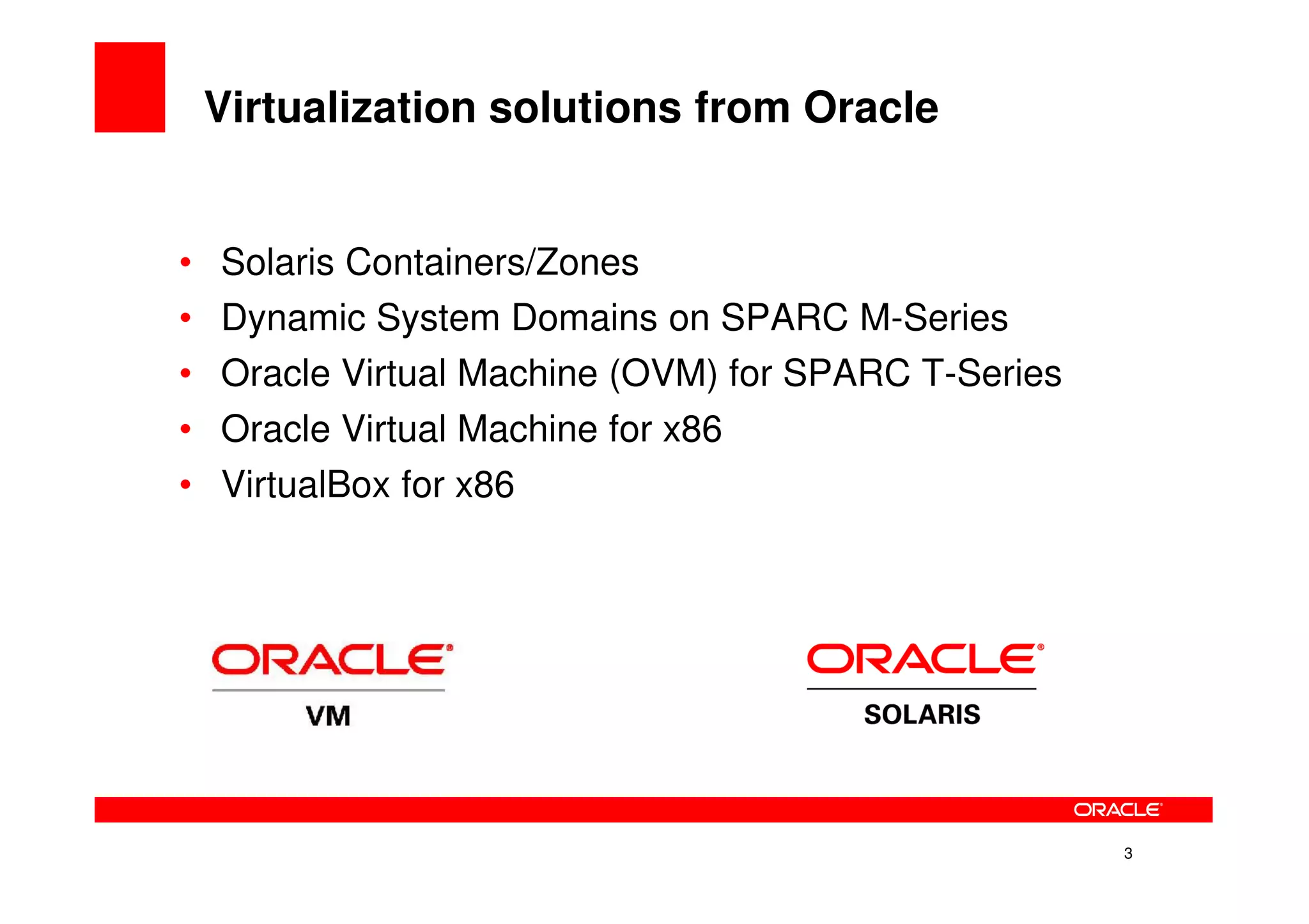 Virtualization solutions from Oracle


•   Solaris Containers/Zones
•   Dynamic System Domains on SPARC M-Series
•   Oracle Virtual Machine (OVM) for SPARC T-Series
•   Oracle Virtual Machine for x86
•   VirtualBox for x86




                                                      3
 