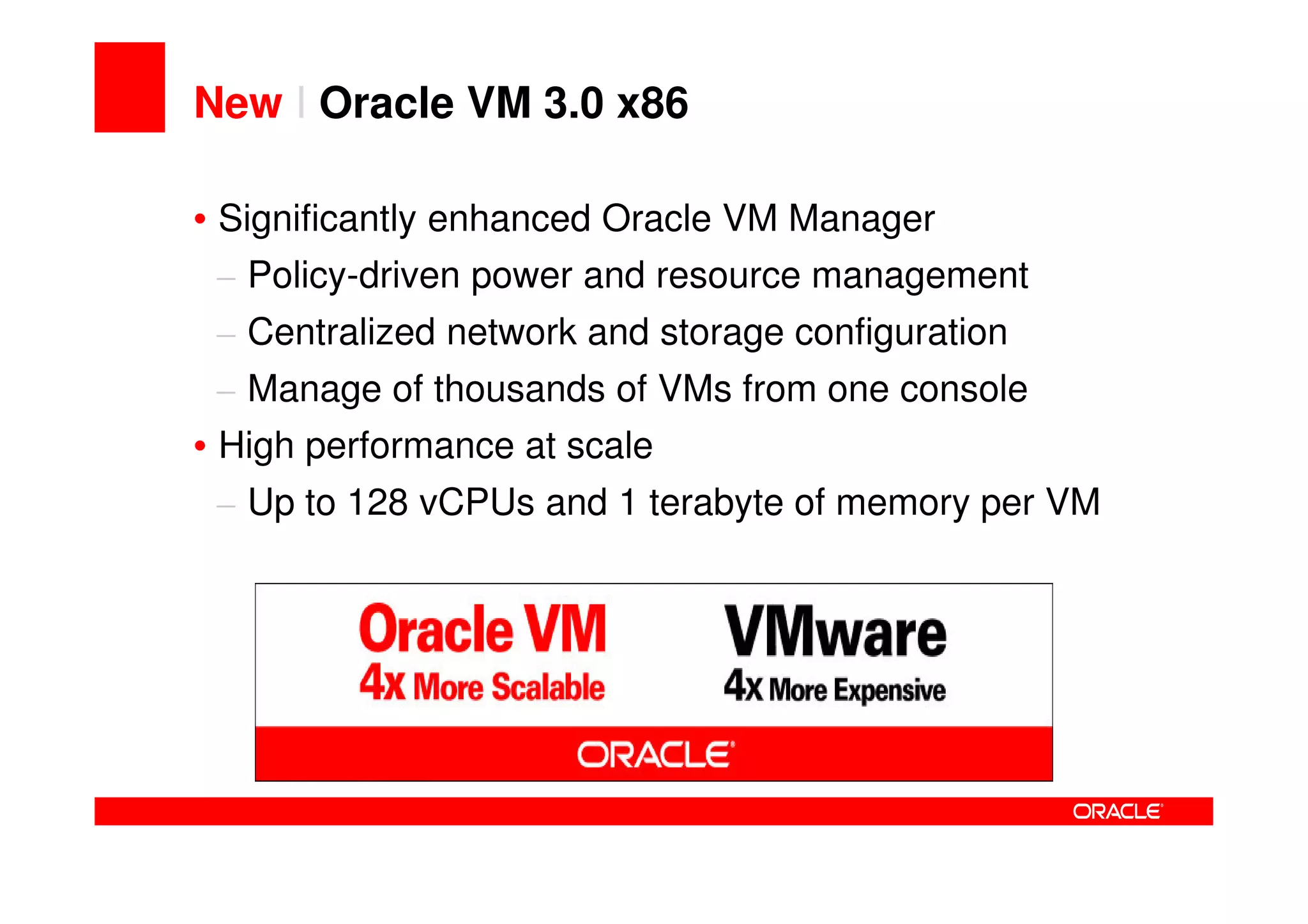 New I Oracle VM 3.0 x86

• Significantly enhanced Oracle VM Manager
 – Policy-driven power and resource management
 – Centralized network and storage configuration
 – Manage of thousands of VMs from one console
• High performance at scale
 – Up to 128 vCPUs and 1 terabyte of memory per VM
 