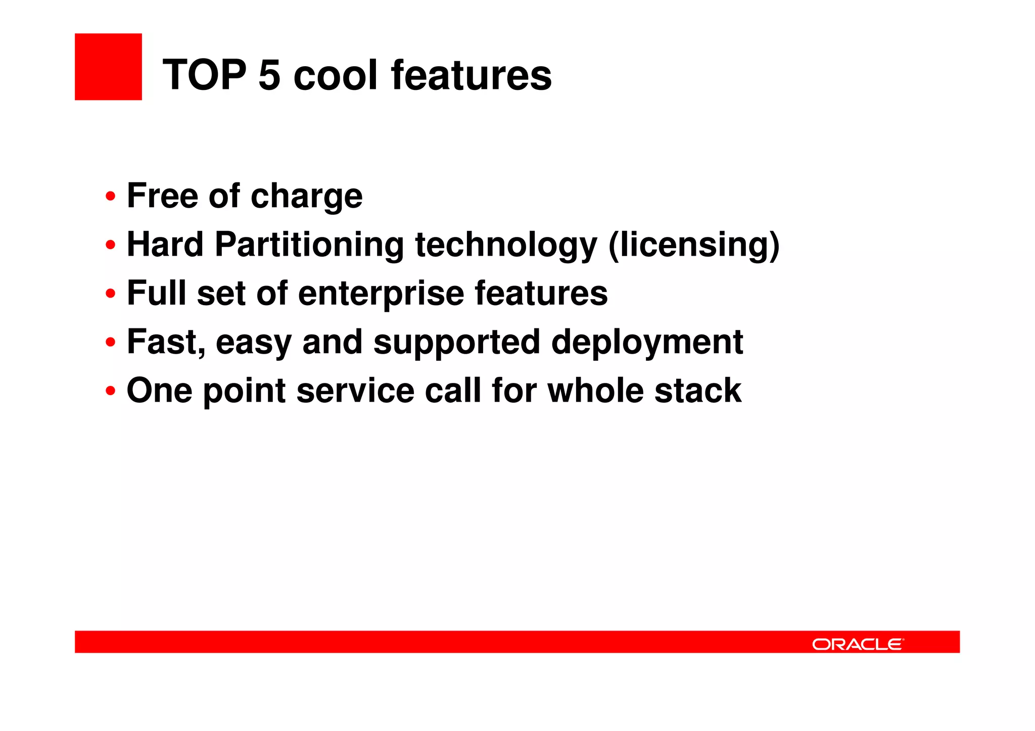 TOP 5 cool features

• Free of charge
• Hard Partitioning technology (licensing)
• Full set of enterprise features
• Fast, easy and supported deployment
• One point service call for whole stack
 