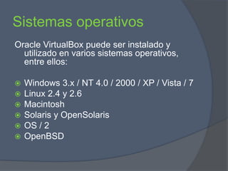 Sistemas operativosOracle VirtualBox puede ser instalado y utilizado en varios sistemas operativos, entre ellos:Windows 3.x / NT 4.0 / 2000 / XP / Vista / 7 Linux 2.4 y 2.6MacintoshSolaris y OpenSolarisOS / 2OpenBSD