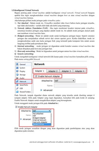 1.5.Konfigurasi Virtual Network
Bagian penting pada virtual machine adalah konfigurasi virtual network. Virtual network berguna
apabila kita ingin mengkoneksikan virtual machine dengan host os atau virtual machine dengan
virtual machine lainnya.
Ada beberapa pilihan mode jaringan pada virtualbox yaitu :
1) Not Attached : Dalam mode ini, VirtualBox memberi tahu Guest bahwa kartu jaringan tersedia,
tapi tidak ada koneksi - seolah-olah tidak ada kabel yang terpasang.
2) Network Address Translation (NAT) : Jika ingin menikmati koneksi internet pada virtualbox,
umumnya koneksi jaringan yang dipakai adalah mode ini. Ini adalah mode jaringan default pada
saat membuat virtual machine baru.
3) Bridged networking : Mode ini adalah mode untuk konfigurasi jaringan lanjut. Seperti simulasi
jaringan dan menjalankan sebuah server dari sistem operasi guest. Ketika diaktifkan, mode ini
mengkoneksikan salah satu kartu jaringan fisik yang terinstall pada komputer kita untuk secara
langsung terlibat pada pertukaran data.
4) Internal networking : mode jaringan ini digunakan untuk koneksi sesama virtual machine dan
bukan ditujukan pada host atau jaringan luar.
5) Host-only networking : Mode ini digunakan untuk jaringan antara host dan virtual machine.
6) Generic networking
Untuk mengubah konfigurasi virtual network klik kanan pada virtual machine kemudian pilih setting.
Pada menu setting pilih Network

Pada Network, tampak digambar diatas network adapter yang tersedia untuk disetting sampai 4
(empat) adapter. Klik pada Adapter yang ingin digunakan, kemudian klik pada kotak di samping
Enable Network Adapter untuk mengaktifkan adapter yang bersangkutan.
Untuk mengganti mode jaringan klik pada Attached to :

Pilih mode jaringan sesuaikan dengan yang akan digunakan pada pembelajaran atau yang akan
digunakan pada simulasi.

panduan penggunaan software virtualbox |edisi ke-2 | victortengker@gmail.com

9

 
