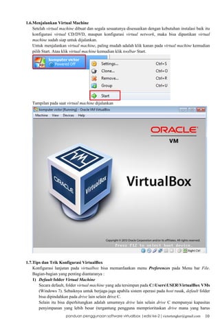 1.6.Menjalankan Virtual Machine
Setelah virtual machine dibuat dan segala sesuatunya disesuaikan dengan kebutuhan instalasi baik itu
konfigurasi virtual CD/DVD, maupun konfigurasi virtual network, maka bisa dipastikan virtual
machine sudah siap untuk dijalankan.
Untuk menjalankan virtual machine, paling mudah adalah klik kanan pada virtual machine kemudian
pilih Start. Atau klik virtual machine kemudian klik toolbar Start.

Tampilan pada saat virtual machine dijalankan

1.7.Tips dan Trik Konfigurasi VirtualBox
Konfigurasi lanjutan pada virtualbox bisa memanfaatkan menu Preferences pada Menu bar File.
Bagian-bagian yang penting diantaranya :
1) Default folder Virtual Machine
Secara default, folder virtual machine yang ada tersimpan pada C:UsersUSERVirtualBox VMs
(Windows 7). Sebaiknya untuk berjaga-jaga apabila sistem operasi pada host rusak, default folder
bisa dipindahkan pada drive lain selain drive C.
Selain itu bisa diperhitungkan adalah umumnya drive lain selain drive C mempunyai kapasitas
penyimpanan yang lebih besar (tergantung pengguna memprioritaskan drive mana yang harus
panduan penggunaan software virtualbox |edisi ke-2 | victortengker@gmail.com

10

 