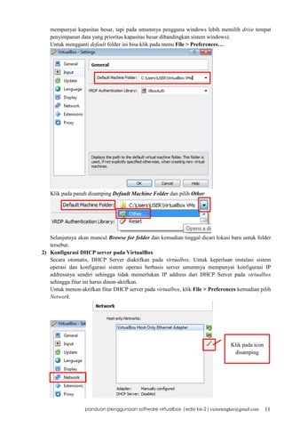mempunyai kapasitas besar, tapi pada umumnya pengguna windows lebih memilih drive tempat
penyimpanan data yang prioritas kapasitas besar dibandingkan sistem windows).
Untuk mengganti default folder ini bisa klik pada menu File > Preferences…

Klik pada panah disamping Default Machine Folder dan pilih Other

Selanjutnya akan muncul Browse for folder dan kemudian tinggal dicari lokasi baru untuk folder
tersebut.
2) Konfigurasi DHCP server pada VirtualBox
Secara otomatis, DHCP Server diaktifkan pada virtualbox. Untuk keperluan instalasi sistem
operasi dan konfigurasi sistem operasi berbasis server umumnya mempunyai konfigurasi IP
addressnya sendiri sehingga tidak memerlukan IP address dari DHCP Server pada virtualbox
sehingga fitur ini harus dinon-aktifkan.
Untuk menon-aktifkan fitur DHCP server pada virtualbox, klik File > Preferences kemudian pilih
Network.

Klik pada icon
disamping

panduan penggunaan software virtualbox |edisi ke-2 | victortengker@gmail.com

11

 