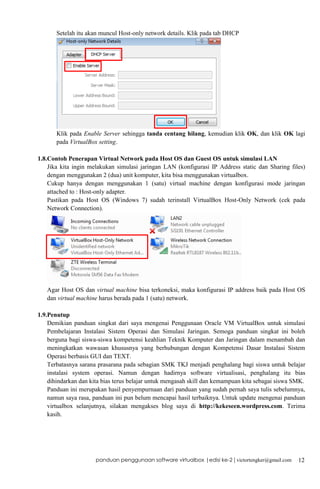 Setelah itu akan muncul Host-only network details. Klik pada tab DHCP

Klik pada Enable Server sehingga tanda centang hilang, kemudian klik OK, dan klik OK lagi
pada VirtualBox setting.
1.8.Contoh Penerapan Virtual Network pada Host OS dan Guest OS untuk simulasi LAN
Jika kita ingin melakukan simulasi jaringan LAN (konfigurasi IP Address static dan Sharing files)
dengan menggunakan 2 (dua) unit komputer, kita bisa menggunakan virtualbox.
Cukup hanya dengan menggunakan 1 (satu) virtual machine dengan konfigurasi mode jaringan
attached to : Host-only adapter.
Pastikan pada Host OS (Windows 7) sudah terinstall VirtualBox Host-Only Network (cek pada
Network Connection).

Agar Host OS dan virtual machine bisa terkoneksi, maka konfigurasi IP address baik pada Host OS
dan virtual machine harus berada pada 1 (satu) network.
1.9.Penutup
Demikian panduan singkat dari saya mengenai Penggunaan Oracle VM VirtualBox untuk simulasi
Pembelajaran Instalasi Sistem Operasi dan Simulasi Jaringan. Semoga panduan singkat ini boleh
berguna bagi siswa-siswa kompetensi keahlian Teknik Komputer dan Jaringan dalam menambah dan
meningkatkan wawasan khususnya yang berhubungan dengan Kompetensi Dasar Instalasi Sistem
Operasi berbasis GUI dan TEXT.
Terbatasnya sarana prasarana pada sebagian SMK TKJ menjadi penghalang bagi siswa untuk belajar
instalasi system operasi. Namun dengan hadirnya software virtualisasi, penghalang itu bias
dihindarkan dan kita bias terus belajar untuk mengasah skill dan kemampuan kita sebagai siswa SMK.
Panduan ini merupakan hasil penyempurnaan dari panduan yang sudah pernah saya tulis sebelumnya,
namun saya rasa, panduan ini pun belum mencapai hasil terbaiknya. Untuk update mengenai panduan
virtualbox selanjutnya, silakan mengakses blog saya di http://kekeseen.wordpress.com. Terima
kasih.

panduan penggunaan software virtualbox |edisi ke-2 | victortengker@gmail.com

12

 
