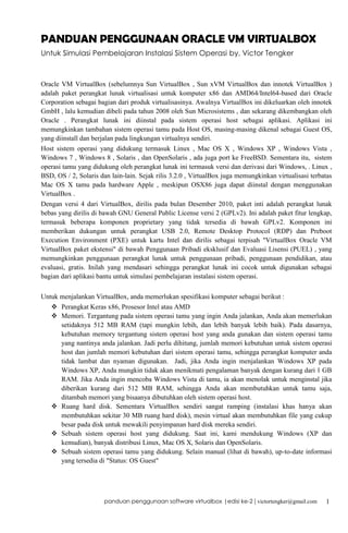 PANDUAN PENGGUNAAN ORACLE VM VIRTUALBOX
Untuk Simulasi Pembelajaran Instalasi Sistem Operasi by. Victor Tengker

Oracle VM VirtualBox (sebelumnya Sun VirtualBox , Sun xVM VirtualBox dan innotek VirtualBox )
adalah paket perangkat lunak virtualisasi untuk komputer x86 dan AMD64/Intel64-based dari Oracle
Corporation sebagai bagian dari produk virtualisasinya. Awalnya VirtualBox ini dikeluarkan oleh innotek
GmbH , lalu kemudian dibeli pada tahun 2008 oleh Sun Microsistems , dan sekarang dikembangkan oleh
Oracle . Perangkat lunak ini diinstal pada sistem operasi host sebagai aplikasi. Aplikasi ini
memungkinkan tambahan sistem operasi tamu pada Host OS, masing-masing dikenal sebagai Guest OS,
yang diinstall dan berjalan pada lingkungan virtualnya sendiri.
Host sistem operasi yang didukung termasuk Linux , Mac OS X , Windows XP , Windows Vista ,
Windows 7 , Windows 8 , Solaris , dan OpenSolaris , ada juga port ke FreeBSD. Sementara itu, sistem
operasi tamu yang didukung oleh perangkat lunak ini termasuk versi dan derivasi dari Windows, . Linux ,
BSD, OS / 2, Solaris dan lain-lain. Sejak rilis 3.2.0 , VirtualBox juga memungkinkan virtualisasi terbatas
Mac OS X tamu pada hardware Apple , meskipun OSX86 juga dapat diinstal dengan menggunakan
VirtualBox .
Dengan versi 4 dari VirtualBox, dirilis pada bulan Desember 2010, paket inti adalah perangkat lunak
bebas yang dirilis di bawah GNU General Public License versi 2 (GPLv2). Ini adalah paket fitur lengkap,
termasuk beberapa komponen proprietary yang tidak tersedia di bawah GPLv2. Komponen ini
memberikan dukungan untuk perangkat USB 2.0, Remote Desktop Protocol (RDP) dan Preboot
Execution Environment (PXE) untuk kartu Intel dan dirilis sebagai terpisah "VirtualBox Oracle VM
VirtualBox paket ekstensi" di bawah Penggunaan Pribadi eksklusif dan Evaluasi Lisensi (PUEL) , yang
memungkinkan penggunaan perangkat lunak untuk penggunaan pribadi, penggunaan pendidikan, atau
evaluasi, gratis. Inilah yang mendasari sehingga perangkat lunak ini cocok untuk digunakan sebagai
bagian dari aplikasi bantu untuk simulasi pembelajaran instalasi sistem operasi.
Untuk menjalankan VirtualBox, anda memerlukan spesifikasi komputer sebagai berikut :
 Perangkat Keras x86, Prosesor Intel atau AMD
 Memori. Tergantung pada sistem operasi tamu yang ingin Anda jalankan, Anda akan memerlukan
setidaknya 512 MB RAM (tapi mungkin lebih, dan lebih banyak lebih baik). Pada dasarnya,
kebutuhan memory tergantung sistem operasi host yang anda gunakan dan sistem operasi tamu
yang nantinya anda jalankan. Jadi perlu dihitung, jumlah memori kebutuhan untuk sistem operasi
host dan jumlah memori kebutuhan dari sistem operasi tamu, sehingga perangkat komputer anda
tidak lambat dan nyaman digunakan. Jadi, jika Anda ingin menjalankan Windows XP pada
Windows XP, Anda mungkin tidak akan menikmati pengalaman banyak dengan kurang dari 1 GB
RAM. Jika Anda ingin mencoba Windows Vista di tamu, ia akan menolak untuk menginstal jika
diberikan kurang dari 512 MB RAM, sehingga Anda akan membutuhkan untuk tamu saja,
ditambah memori yang bisaanya dibutuhkan oleh sistem operasi host.
 Ruang hard disk. Sementara VirtualBox sendiri sangat ramping (instalasi khas hanya akan
membutuhkan sekitar 30 MB ruang hard disk), mesin virtual akan membutuhkan file yang cukup
besar pada disk untuk mewakili penyimpanan hard disk mereka sendiri.
 Sebuah sistem operasi host yang didukung. Saat ini, kami mendukung Windows (XP dan
kemudian), banyak distribusi Linux, Mac OS X, Solaris dan OpenSolaris.
 Sebuah sistem operasi tamu yang didukung. Selain manual (lihat di bawah), up-to-date informasi
yang tersedia di "Status: OS Guest"

panduan penggunaan software virtualbox |edisi ke-2 | victortengker@gmail.com

1

 