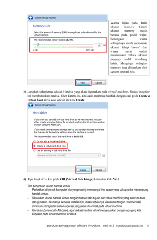 Warna hijau pada baris
ukuran
memory
berarti
ukuran
memory
masih
berada pada posisi wajar.
Sedangkan
warna
selanjutnya sudah memasuki
ukuran tahap ‘awas’ dan
warna
merah
mudah
menandakan bahwa ukuran
memory sudah diambang
kritis. Mengingat sebagian
memory juga digunakan oleh
system operasi host.

3) Langkah selanjutnya adalah Hardisk yang akan digunakan pada virtual machine. Virtual machine
ini membutuhkan hardisk. Oleh karena itu, kita akan membuat hardisk dengan cara pilih Create a
virtual hard drive now setelah itu klik Create.

4) Tipe hard drive kita pilih VDI (Virtual Disk Image) kemudian klik Next.
Tips penentuan ukuran hardisk virtual :
- Perhatikan drive fisik komputer kita yang masing mempunyai free space yang cukup untuk menampung
hardisk virtual.
- Sesuaikan ukuran hardisk virtual dengan maksud dan tujuan dari virtual machine yang akan kita buat
dan gunakan. Jika hanya sebatas instalasi OS, maka sebaiknya sesuaikan dengan rekomendasi
minimum storage dari sistem operasi yang akan kita install pada virtual machine.
- Gunakan Dynamically Allocated, agar alokasi hardisk virtual menyesuaikan dengan apa yang kita
kerjakan pada virtual machine tersebut.

panduan penggunaan software virtualbox |edisi ke-2 | victortengker@gmail.com

5

 