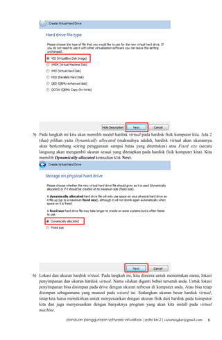 5) Pada langkah ini kita akan memilih model hardisk virtual pada hardisk fisik komputer kita. Ada 2
(dua) pilihan yaitu Dynamically allocated (maksudnya adalah, hardisk virtual akan ukurannya
akan berkembang seiring penggunaan sampai batas yang ditentukan) atau Fixed size (secara
langsung akan mengambil ukuran sesuai yang ditetapkan pada hardisk fisik komputer kita). Kita
memilih Dynamically allocated kemudian klik Next.

6) Lokasi dan ukuran hardisk virtual. Pada langkah ini, kita diminta untuk menentukan nama, lokasi
penyimpanan dan ukuran hardisk virtual. Nama silakan diganti bebas terserah anda. Untuk lokasi
penyimpanan bisa disimpan pada drive dengan ukuran terbesar di komputer anda. Atau bisa tetap
disimpan sebagaimana yang muncul pada wizard ini. Sedangkan ukuran besar hardisk virtual,
tetap kita harus memikirkan untuk menyesuaikan dengan ukuran fisik dari hardisk pada komputer
kita dan juga menyesuaikan dengan banyaknya program yang akan kita install pada virtual
machine.
panduan penggunaan software virtualbox |edisi ke-2 | victortengker@gmail.com

6

 