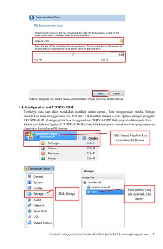 Setelah langkah ini, maka proses pembuatan virtual machine telah selesai.
1.4. Konfigurasi virtual CD/DVD-ROM
Tentunya pada saat akan melakukan instalasi sistem operasi, kita menggunakan media. Sebagai
contoh kita akan menggunakan file ISO dari CD bootable master sistem operasi sebagai pengganti
CD/DVD-ROM, disamping kita bisa menggunakan CD/DVD-ROM fisik yang ada dikomputer kita.
Untuk merubah konfigurasi CD/DVD-ROM kita bisa klik kanan pada virtual machine yang sementara
digunakan kemudian pilih Setting.
Pilih Virtual Machine kita
kemudian klik Kanan

Klik Storage

Pada gambar yang
ada icon disk, klik
empty

panduan penggunaan software virtualbox |edisi ke-2 | victortengker@gmail.com

7

 