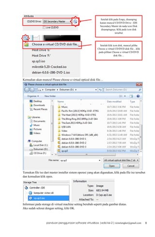 Setelah klik pada Empy, disamping
kanan muncul CD/DVD Drive : IDE
Secondary Master da nada icon Disk
disampingnya. Klik pada icon disk
tersebut

Setelah klik icon disk, muncul piliha
Choose a virtual CD/DVD disk file…klik
pada pilihan Choose a virtual CD/DVD
disk file…

Kemudian akan muncul Please choose a virtual optical disk file…

Temukan file iso dari master installer sistem operasi yang akan digunakan, klik pada file iso tersebut
dan kemudian klik open.

Informasi pada storage di virtual machine setting berubah seperti pada gambar diatas.
Jika sudah selesai dengan setting, klik OK.

panduan penggunaan software virtualbox |edisi ke-2 | victortengker@gmail.com

8

 
