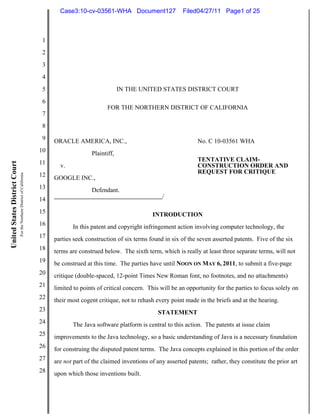 Case3:10-cv-03561-WHA Document127                  Filed04/27/11 Page1 of 25



                                                                          1
                                                                          2
                                                                          3
                                                                          4
                                                                          5                               IN THE UNITED STATES DISTRICT COURT
                                                                          6
                                                                                                    FOR THE NORTHERN DISTRICT OF CALIFORNIA
                                                                          7
                                                                          8
                                                                          9   ORACLE AMERICA, INC.,                                      No. C 10-03561 WHA
                                                                         10                  Plaintiff,
                                                                         11                                                              TENTATIVE CLAIM-
United States District Court




                                                                                v.                                                       CONSTRUCTION ORDER AND
                                                                                                                                         REQUEST FOR CRITIQUE
                               For the Northern District of California




                                                                         12   GOOGLE INC.,
                                                                         13                  Defendant.
                                                                         14                                               /

                                                                         15                                           INTRODUCTION
                                                                         16          In this patent and copyright infringement action involving computer technology, the
                                                                         17   parties seek construction of six terms found in six of the seven asserted patents. Five of the six
                                                                         18   terms are construed below. The sixth term, which is really at least three separate terms, will not
                                                                         19   be construed at this time. The parties have until NOON ON MAY 6, 2011, to submit a five-page
                                                                         20   critique (double-spaced, 12-point Times New Roman font, no footnotes, and no attachments)
                                                                         21   limited to points of critical concern. This will be an opportunity for the parties to focus solely on
                                                                         22   their most cogent critique, not to rehash every point made in the briefs and at the hearing.
                                                                         23                                              STATEMENT
                                                                         24          The Java software platform is central to this action. The patents at issue claim
                                                                         25   improvements to the Java technology, so a basic understanding of Java is a necessary foundation
                                                                         26   for construing the disputed patent terms. The Java concepts explained in this portion of the order
                                                                         27   are not part of the claimed inventions of any asserted patents; rather, they constitute the prior art
                                                                         28   upon which those inventions built.
 