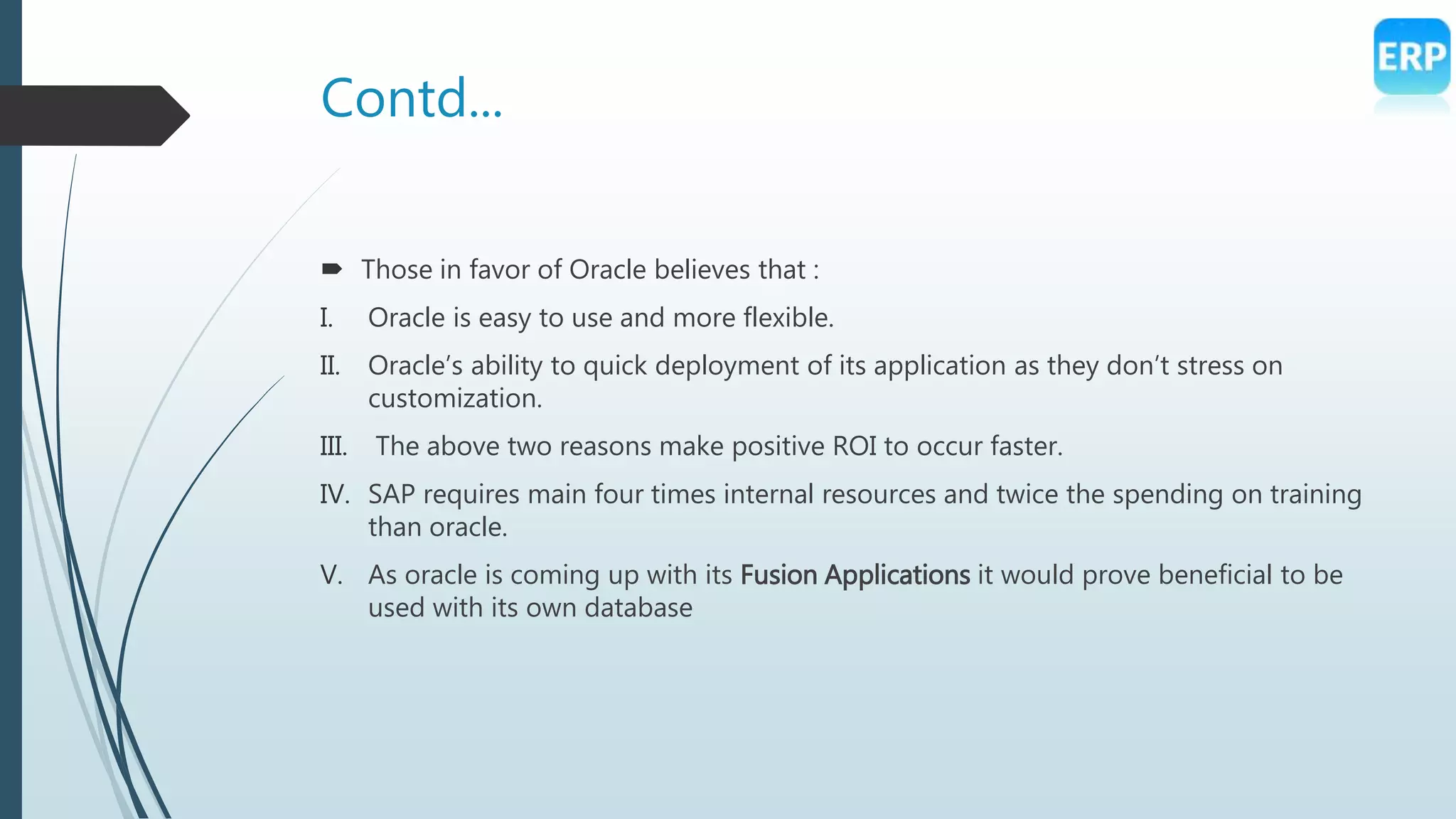 Contd...
 Those in favor of Oracle believes that :
I. Oracle is easy to use and more flexible.
II. Oracle’s ability to quick deployment of its application as they don’t stress on
customization.
III. The above two reasons make positive ROI to occur faster.
IV. SAP requires main four times internal resources and twice the spending on training
than oracle.
V. As oracle is coming up with its Fusion Applications it would prove beneficial to be
used with its own database
 
