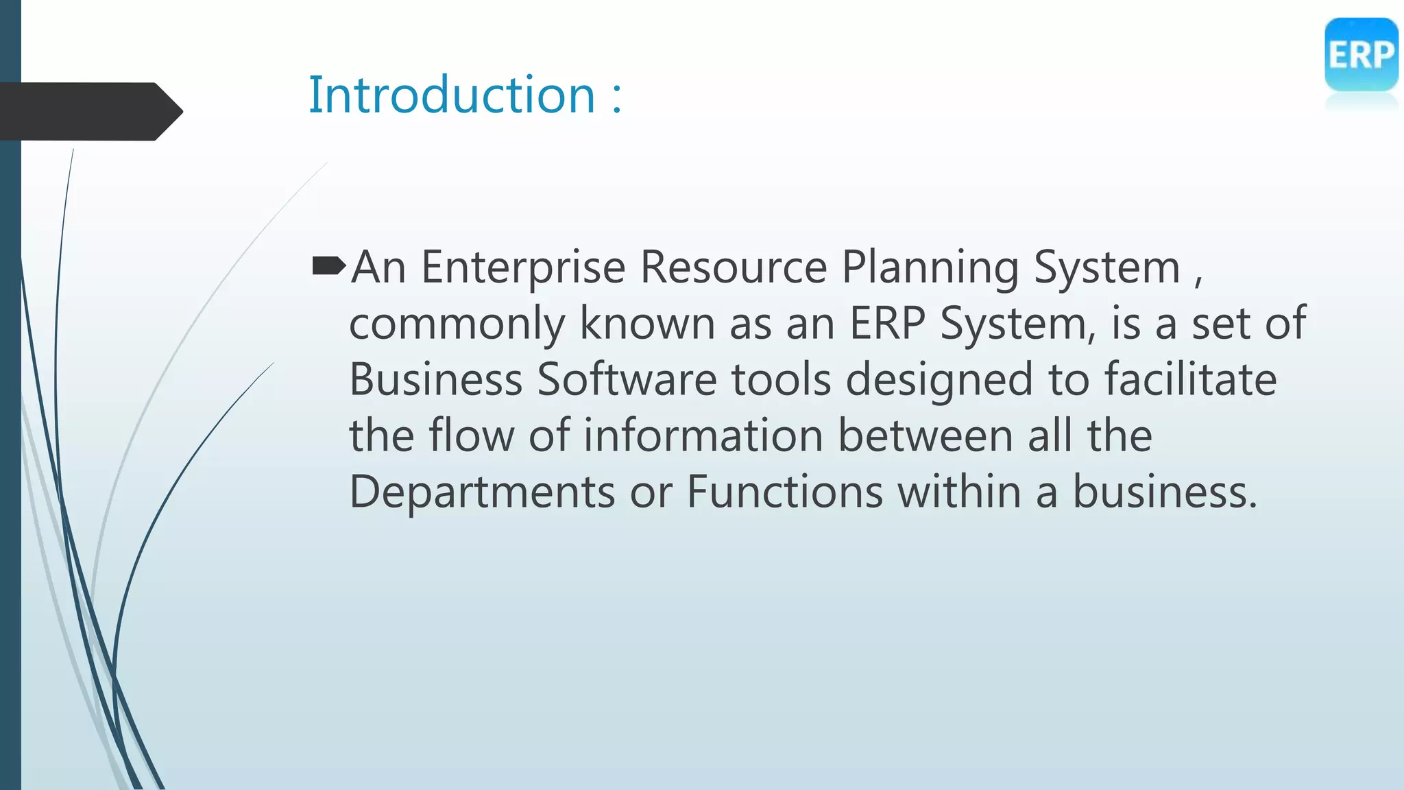 Introduction :
An Enterprise Resource Planning System ,
commonly known as an ERP System, is a set of
Business Software tools designed to facilitate
the flow of information between all the
Departments or Functions within a business.
 