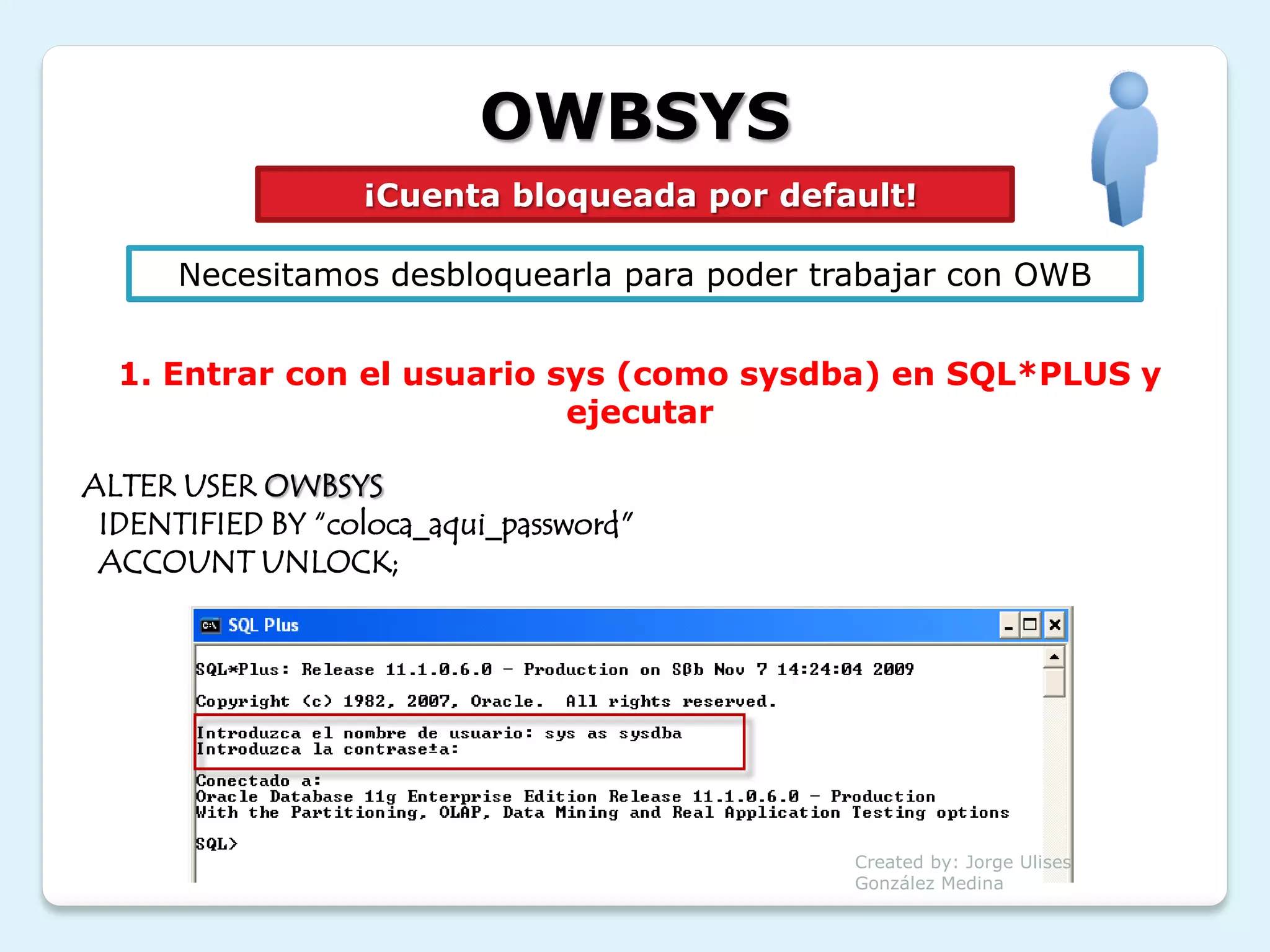 OWBSYS
                  ¡Cuenta bloqueada por default!

      Necesitamos desbloquearla para poder trabajar con OWB


  1. Entrar con el usuario sys (como sysdba) en SQL*PLUS y
                            ejecutar

ALTER USER OWBSYS
 IDENTIFIED BY “coloca_aqui_password"
 ACCOUNT UNLOCK;




                                             Created by: Jorge Ulises
                                             González Medina
 