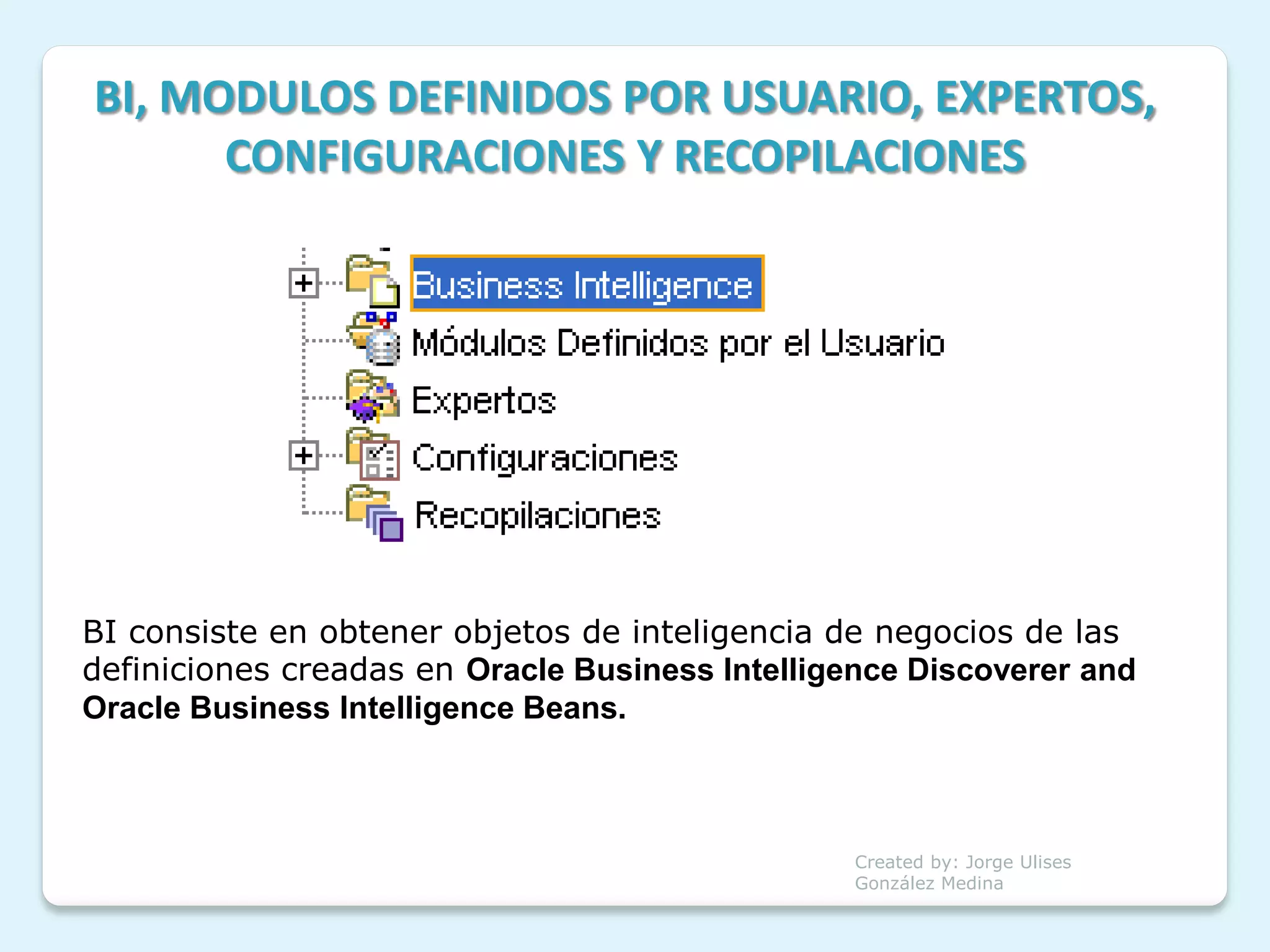 BI, MODULOS DEFINIDOS POR USUARIO, EXPERTOS,
      CONFIGURACIONES Y RECOPILACIONES




BI consiste en obtener objetos de inteligencia de negocios de las
definiciones creadas en Oracle Business Intelligence Discoverer and
Oracle Business Intelligence Beans.



                                                 Created by: Jorge Ulises
                                                 González Medina
 