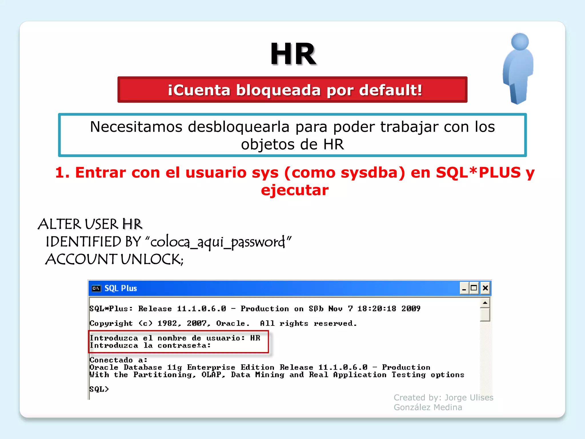 HR
                  ¡Cuenta bloqueada por default!

       Necesitamos desbloquearla para poder trabajar con los
                          objetos de HR
  1. Entrar con el usuario sys (como sysdba) en SQL*PLUS y
                            ejecutar

ALTER USER HR
 IDENTIFIED BY “coloca_aqui_password"
 ACCOUNT UNLOCK;




                                              Created by: Jorge Ulises
                                              González Medina
 