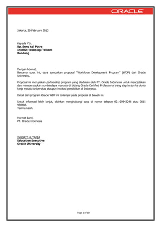 Jakarta, 20 February 2013

Kepada Yth.
Bp. Seno Adi Putra
Institut Teknologi Telkom
Bandung

Dengan hormat,
Bersama surat ini, saya sampaikan proposal “Workforce Development Program” (WDP) dari Oracle
University.
Proposal ini merupakan partnership program yang diadakan oleh PT. Oracle Indonesia untuk menciptakan
dan mempersiapkan sumberdaya manusia di bidang Oracle Certified Professional yang siap terjun ke dunia
kerja melalui universitas ataupun institusi pendidikan di Indonesia.
Detail dari program Oracle WDP ini terlampir pada proposal di bawah ini.
Untuk informasi lebih lanjut, silahkan menghubungi saya di nomor telepon 021-29342246 atau 0811
950488.
Terima kasih.
Hormat kami,
PT. Oracle Indonesia

INGGRIT HUTAPEA
Education Executive
Oracle University

Page 1 of 10

 