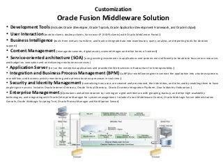 • Development Tools (Includes Oracle JDeveloper, Oracle TopLink, Oracle Application Development Framework, and Oracle Eclipse)
• User Interaction (mobile clients, desktop clients, Voice-over IP (VOIP) clients) with Oracle WebCenter Portal.)
• Business Intelligence (tools from extract, transform, and load to integrate data into warehouses; query, analysis, and reporting tools for decision
support)
• Content Management (manage documents, digital assets, scanned images and other forms of content)
• Service-oriented architecture (SOA) (using existing investments in applications and systems most efficiently to be able to focus more resources
and budget on innovation and on delivering new business services.)
• Application Server (to run the enterprise applications and provide the Web services infrastructure for interoperability.)
• Integration and Business Process Management (BPM) (a BPM or workflow engine to connect the application into a business process
or workflow; and business activity monitoring and optimize business processes in real time.)
• Security and Identity Management (centralizing how users are created and provisioned, their identities, and roles and by enabling them to have
single sign-on access. Includes Oracle Internet Directory, Oracle Virtual Directory, Oracle Directory Integration Platform, Oracle Identity Federation.)
• Enterprise Management (Operations and administration by running on a grid architecture with grouping, backup, and other high availability
technologies, and integrating with Oracle Enterprise Manager for systems management. Includes Fusion Middleware Control, Oracle WebLogic Server Administration
Console, Oracle WebLogic Scripting Tool, Oracle Process Manager and Notification Server)
Customization
Oracle Fusion Middleware Solution
 