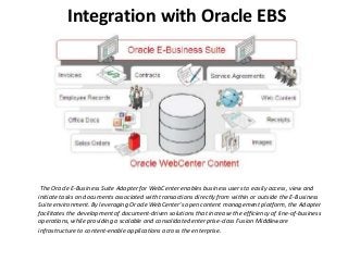 Integration with Oracle EBS
The Oracle E-Business Suite Adapter for WebCenter enables business users to easily access, view and
initiate tasks on documents associated with transactions directly from within or outside the E-Business
Suite environment. By leveraging Oracle WebCenter’s open content management platform, the Adapter
facilitates the development of document-driven solutions that increase the efficiency of line-of-business
operations, while providing a scalable and consolidated enterprise-class Fusion Middleware
infrastructure to content-enable applications across the enterprise.
 