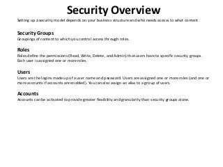 Security Overview
Setting up a security model depends on your business structure and who needs access to what content
Security Groups
Groupings of content to which you control access through roles.
Roles
Roles define the permissions (Read, Write, Delete, and Admin) that users have to specific security groups.
Each user is assigned one or more roles.
Users
Users are the logins made up of a user name and password. Users are assigned one or more roles (and one or
more accounts if accounts are enabled). You can also assign an alias to a group of users.
Accounts
Accounts can be activated to provide greater flexibility and granularity than security groups alone.
 