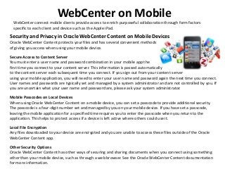 WebCenter on Mobile
WebCenter connect mobile clients provide access to enrich purposeful collaboration through form factors
specific to each client and device such as the Apple iPad.
Security and Privacy in Oracle WebCenter Content on Mobile Devices
Oracle WebCenter Content protects your files and has several convenient methods
of giving you access when using your mobile device.
Secure Access to Content Server
You must enter a user name and password combination in your mobile app the
first time you connect to your content server. This information is passed automatically
to the content server each subsequent time you connect. If you sign out from your content server
using your mobile application, you will need to enter your user name and password again the next time you connect.
User names and passwords are typically set and managed by a system administrator and are not controlled by you. If
you are uncertain what your user name and password are, please ask your system administrator.
Mobile Passcodes on Local Devices
When using Oracle WebCenter Content on a mobile device, you can set a passcode to provide additional security.
The passcode is a four-digit number set and managed by you on your mobile device. If you have set a passcode,
leaving the mobile application for a specified time requires you to enter the passcode when you return to the
application. This helps to protect access if a device is left active where others could use it.
Local File Encryption
Any files downloaded to your device are encrypted and you are unable to access these files outside of the Oracle
WebCenter Content app.
Other Security Options
Oracle WebCenter Content has other ways of securing and sharing documents when you connect using something
other than your mobile device, such as through a web browser. See the Oracle WebCenter Content documentation
for more information.
 