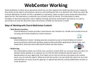 Oracle WebCenter Content stores documents which you can then organize into folders just like on your computer.
Documents can be reports, presentations, pictures, and anything else that is an electronic file. When you add a file
to Oracle WebCenter Content, the file is uploaded to a repository, called a content server, along with information
about the file. The information is used when you or others search for the file. This information is called
metadata, or document properties, and in addition to being used when searching for documents, it is used to
control who can view the document and in what library or folder the document is stored.
Ways of Working with Oracle WebCenter Content
• Web Browser Interface
Oracle WebCenter Content provides a web browser user interface for a simple and convenient way of
accessing all of Oracle WebCenter Content features.
• Desktop Client
Oracle WebCenter Content: Desktop provides convenient access to Oracle WebCenter Content
servers directly from Microsoft Windows Explorer, Microsoft Office applications (Word, Excel, and
PowerPoint), and email clients (Microsoft Outlook and Lotus Notes).
• Mobile App
Your mobile device allows you to find, view, and share content while you are away from your desk. For
example, before getting on an airplane you can find the latest employee expense reports and
download them to your Apple iPad. Then when you're in the air and not connected to the content
server, you can view the reports. When you land and connect, you can attach the reports to an e-mail
and send them on to your boss for approval, or upload them directly to Oracle WebCenter Content as
a new document.
WebCenter Working
 