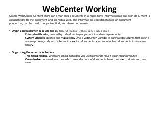 WebCenter Working
Oracle WebCenter Content stores and manages documents in a repository. Information about each document is
associated with the document and stored as well. This information, called metadata or document
properties, can be used to organize, find, and share documents.
• Organizing Documents in Libraries (a folder at top level of the system is called library)
Enterprise Libraries, created by individuals to group content and manage security.
System Libraries, created and managed by Oracle WebCenter Content to organize documents that are in a
system process, such as checked-out or expired documents. You cannot upload documents to a system
library.
• Organizing Documents in Folders
Traditional folders, which are similar to folders you use to organize your files on your computer.
Query folders, or saved searches, which are collections of documents based on search criteria you have
saved.
 