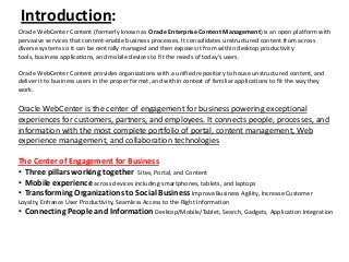 Introduction:
Oracle WebCenter Content (formerly known as Oracle Enterprise Content Management) is an open platform with
pervasive services that content-enable business processes. It consolidates unstructured content from across
diverse systems so it can be centrally managed and then exposes it from within desktop productivity
tools, business applications, and mobile devices to fit the needs of today’s users.
Oracle WebCenter Content provides organizations with a unified repository to house unstructured content, and
deliver it to business users in the proper format, and within context of familiar applications to fit the way they
work.
Oracle WebCenter is the center of engagement for business powering exceptional
experiences for customers, partners, and employees. It connects people, processes, and
information with the most complete portfolio of portal, content management, Web
experience management, and collaboration technologies
The Center of Engagement for Business
• Three pillars working together Sites, Portal, and Content
• Mobile experience across devices including smartphones, tablets, and laptops
• Transforming Organizations to Social Business Improve Business Agility, Increase Customer
Loyalty, Enhance User Productivity, Seamless Access to the Right Information
• Connecting People and Information Desktop/Mobile/Tablet, Search, Gadgets, Application Integration
 