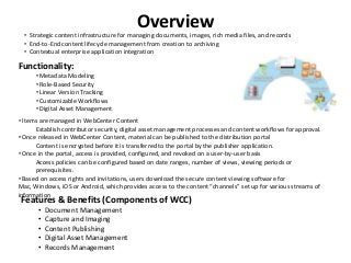 Overview• Strategic content infrastructure for managing documents, images, rich media files, and records
• End-to-End content lifecycle management from creation to archiving
• Contextual enterprise application integration
Features & Benefits (Components of WCC)
• Document Management
• Capture and Imaging
• Content Publishing
• Digital Asset Management
• Records Management
Functionality:
• Metadata Modeling
• Role-Based Security
• Linear Version Tracking
• Customizable Workflows
• Digital Asset Management
• Items are managed in WebCenter Content
Establish contributor security, digital asset management processes and content workflows for approval.
• Once released in WebCenter Content, material can be published to the distribution portal
Content is encrypted before it is transferred to the portal by the publisher application.
• Once in the portal, access is provided, configured, and revoked on a user-by-user basis
Access policies can be configured based on date ranges, number of views, viewing periods or
prerequisites.
• Based on access rights and invitations, users download the secure content viewing software for
Mac, Windows, iOS or Android, which provides access to the content “channels” set up for various streams of
information
 