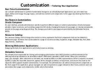 Customization – Tailoring Your Application
Run-Time Customization
Use a simple web browser to perform fundamental changes to an already deployed application; you can create new
pages, define and change the page layout, and add new content and components to the pages by selecting them from a
repository.
Key Players in Customization:
Oracle Composer
It’s user interface, provide administrators and BU to perform different types at runtime customization. Oracle Composer
provides means to actions, such as taking a page into Edit mode, changing the layout of your pages, or moving components
around on the page using drag-and-drop. The changes you make to your pages are persisted by the Metadata Services
(MDS).
Resource Catalog
The resource catalog, both at design time and at run time, represents the list of components that can be added to a
WebCenter page. Elements that can be added to a page at run time are (Box, Hyperlink, Image, Movable Box, Text, Web
Page, Portlets, Taskflows)
Skinning Webcenter Applications
Designing the look of an application is commonly known as skinning.
Metadata Services
The infrastructure responsible for storing and managing customization data. MDS provides a unified architecture for
defining and using metadata in an extensible manner. MDS stores metadata in XML format. When you customize a
page, your changes, often referred to as the delta, are stored by MDS in an XML representation. When a request is received
by MDS, it takes the base XML document, applies all the changes (or deltas) on top of that, and returns the result to the
requester. MDS supports layered customization. For example, the administrator can add an announcement component on
the front page of the application, group managers can add components to pages relevant to their team, and end users can
personalize their pages and components, visible only to themselves.
 