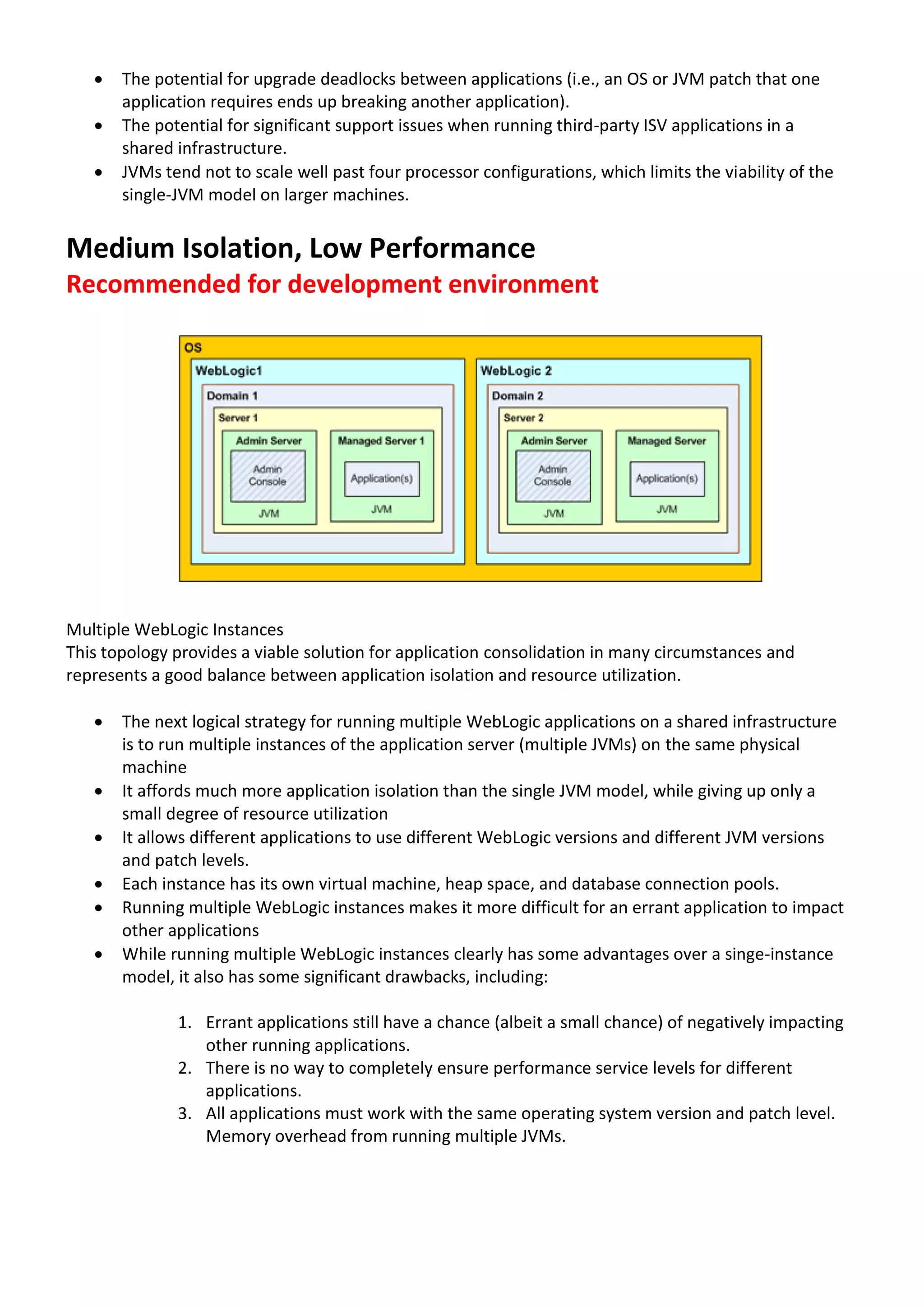  The potential for upgrade deadlocks between applications (i.e., an OS or JVM patch that one application requires ends up breaking another application).  The potential for significant support issues when running third-party ISV applications in a shared infrastructure.  JVMs tend not to scale well past four processor configurations, which limits the viability of the single-JVM model on larger machines. Medium Isolation, Low Performance Recommended for development environment Multiple WebLogic Instances This topology provides a viable solution for application consolidation in many circumstances and represents a good balance between application isolation and resource utilization.  The next logical strategy for running multiple WebLogic applications on a shared infrastructure is to run multiple instances of the application server (multiple JVMs) on the same physical machine  It affords much more application isolation than the single JVM model, while giving up only a small degree of resource utilization  It allows different applications to use different WebLogic versions and different JVM versions and patch levels.  Each instance has its own virtual machine, heap space, and database connection pools.  Running multiple WebLogic instances makes it more difficult for an errant application to impact other applications  While running multiple WebLogic instances clearly has some advantages over a singe-instance model, it also has some significant drawbacks, including: 1. Errant applications still have a chance (albeit a small chance) of negatively impacting other running applications. 2. There is no way to completely ensure performance service levels for different applications. 3. All applications must work with the same operating system version and patch level. Memory overhead from running multiple JVMs. 