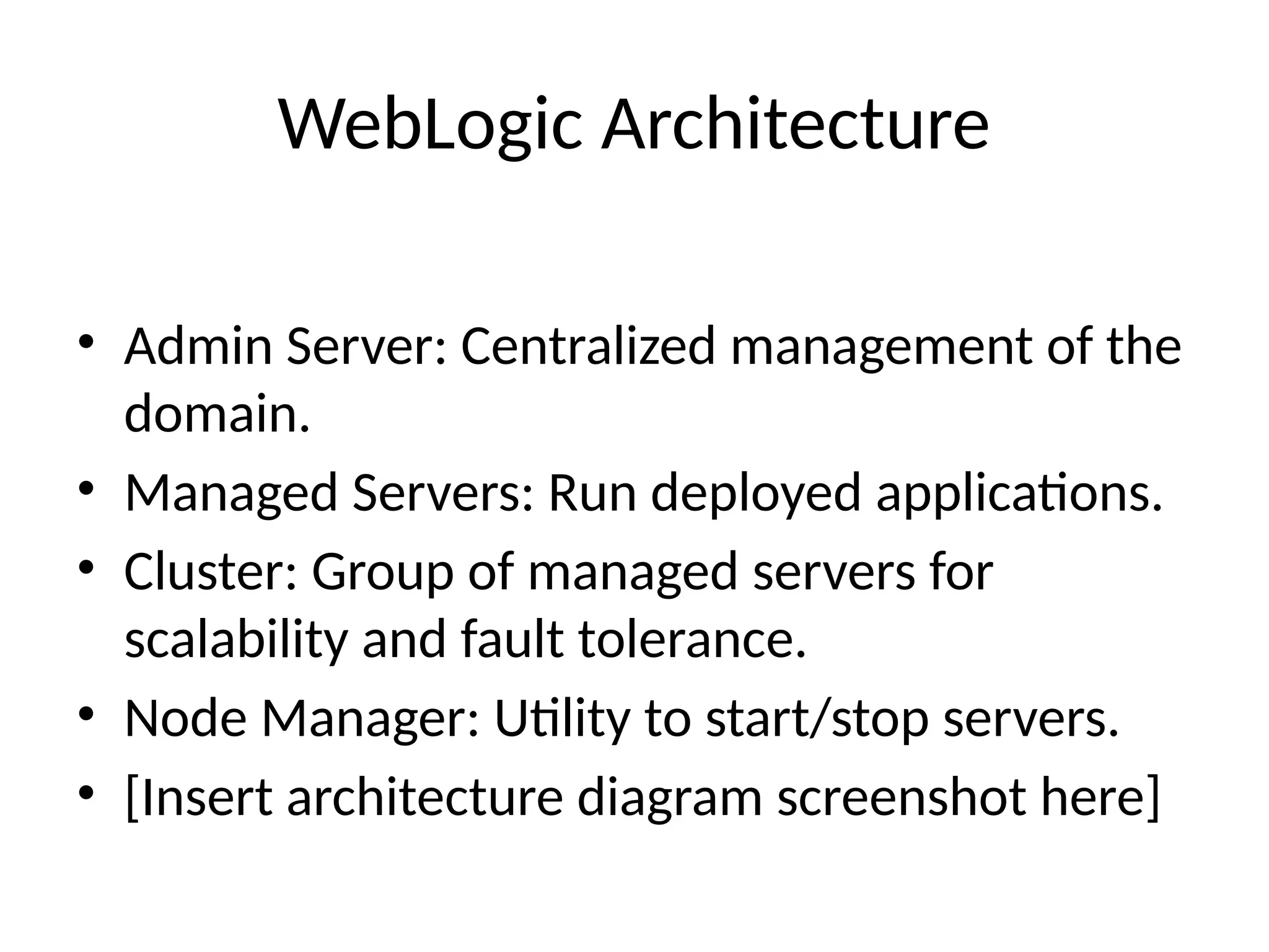 WebLogic Architecture
• Admin Server: Centralized management of the
domain.
• Managed Servers: Run deployed applications.
• Cluster: Group of managed servers for
scalability and fault tolerance.
• Node Manager: Utility to start/stop servers.
• [Insert architecture diagram screenshot here]
 
