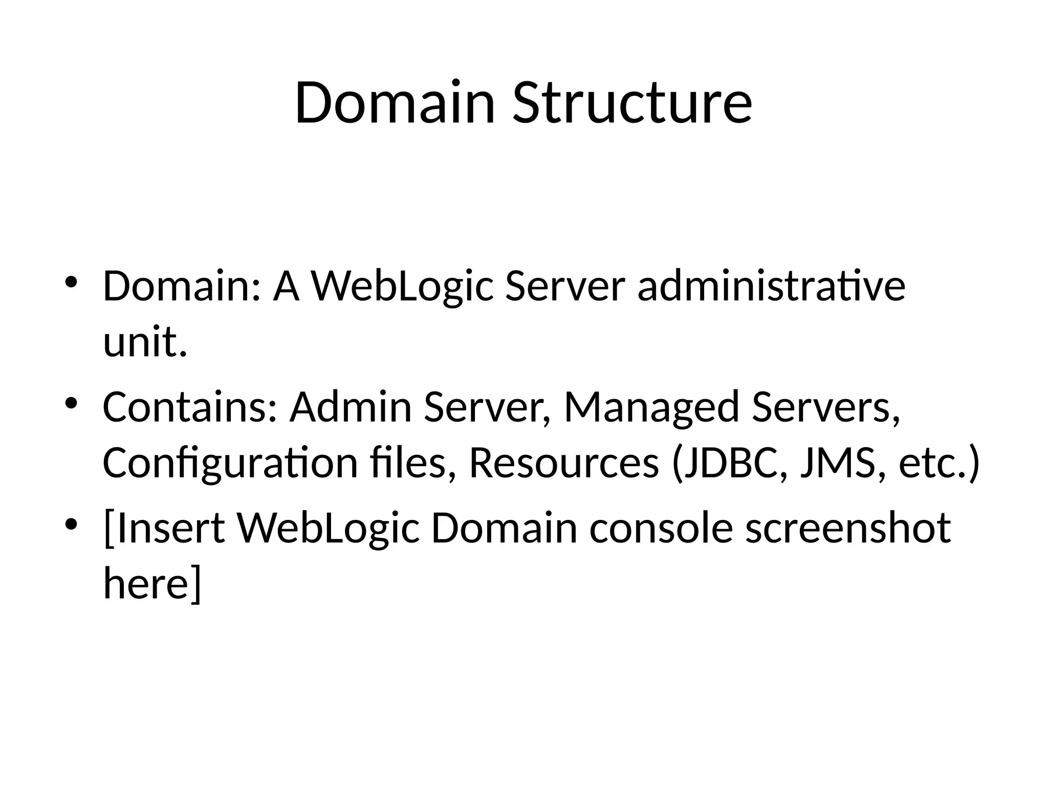 Domain Structure
• Domain: A WebLogic Server administrative
unit.
• Contains: Admin Server, Managed Servers,
Configuration files, Resources (JDBC, JMS, etc.)
• [Insert WebLogic Domain console screenshot
here]
 