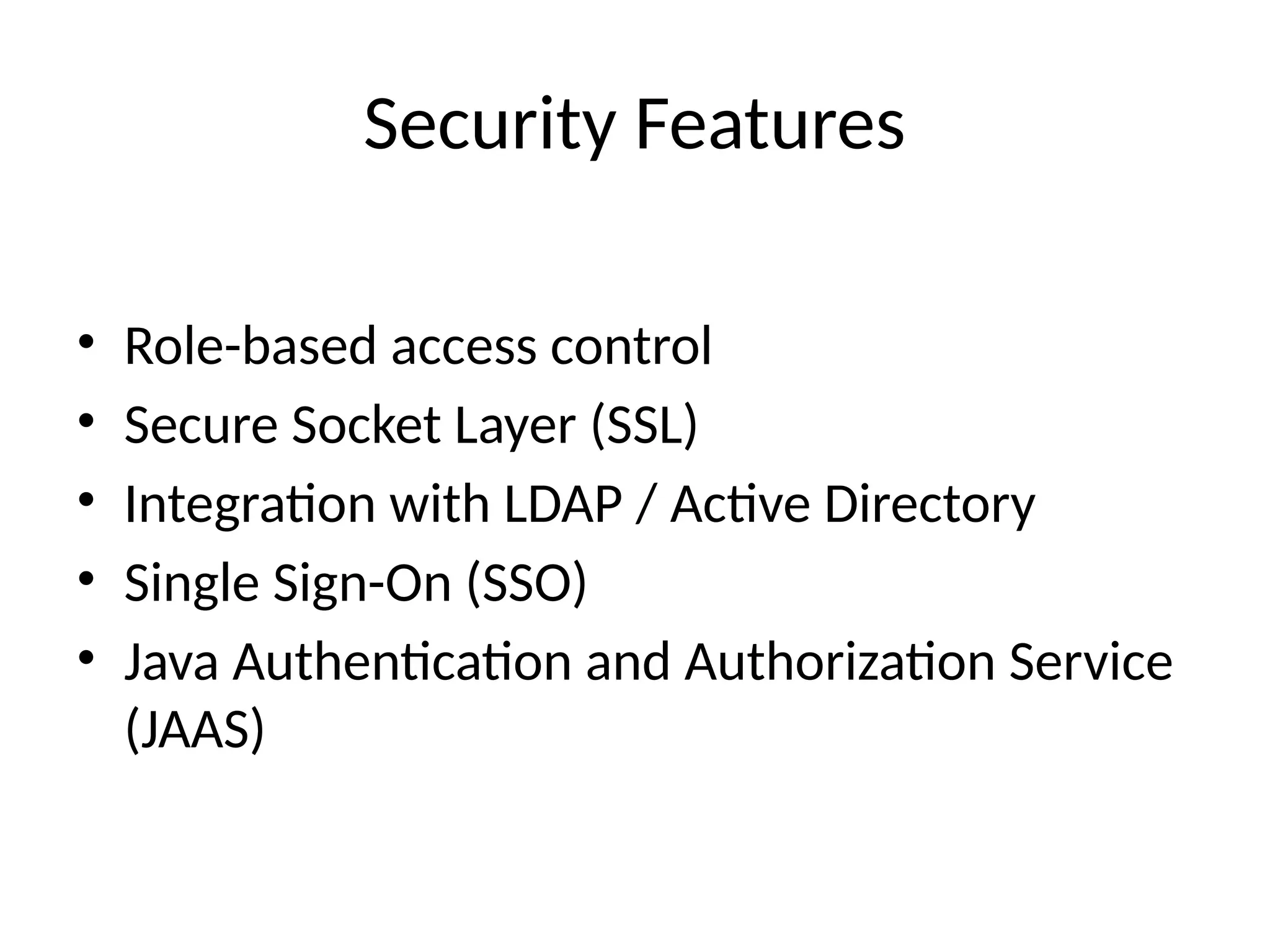 Security Features
• Role-based access control
• Secure Socket Layer (SSL)
• Integration with LDAP / Active Directory
• Single Sign-On (SSO)
• Java Authentication and Authorization Service
(JAAS)
 