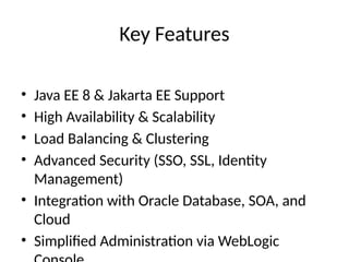 Key Features
• Java EE 8 & Jakarta EE Support
• High Availability & Scalability
• Load Balancing & Clustering
• Advanced Security (SSO, SSL, Identity
Management)
• Integration with Oracle Database, SOA, and
Cloud
• Simplified Administration via WebLogic
 