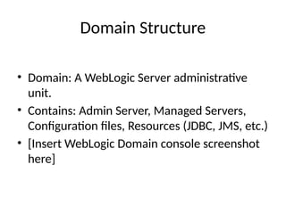 Domain Structure
• Domain: A WebLogic Server administrative
unit.
• Contains: Admin Server, Managed Servers,
Configuration files, Resources (JDBC, JMS, etc.)
• [Insert WebLogic Domain console screenshot
here]
 