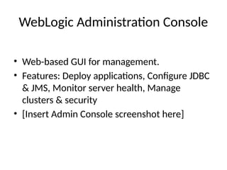 WebLogic Administration Console
• Web-based GUI for management.
• Features: Deploy applications, Configure JDBC
& JMS, Monitor server health, Manage
clusters & security
• [Insert Admin Console screenshot here]
 