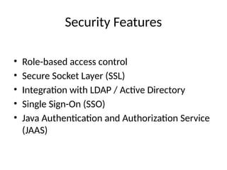 Security Features
• Role-based access control
• Secure Socket Layer (SSL)
• Integration with LDAP / Active Directory
• Single Sign-On (SSO)
• Java Authentication and Authorization Service
(JAAS)
 