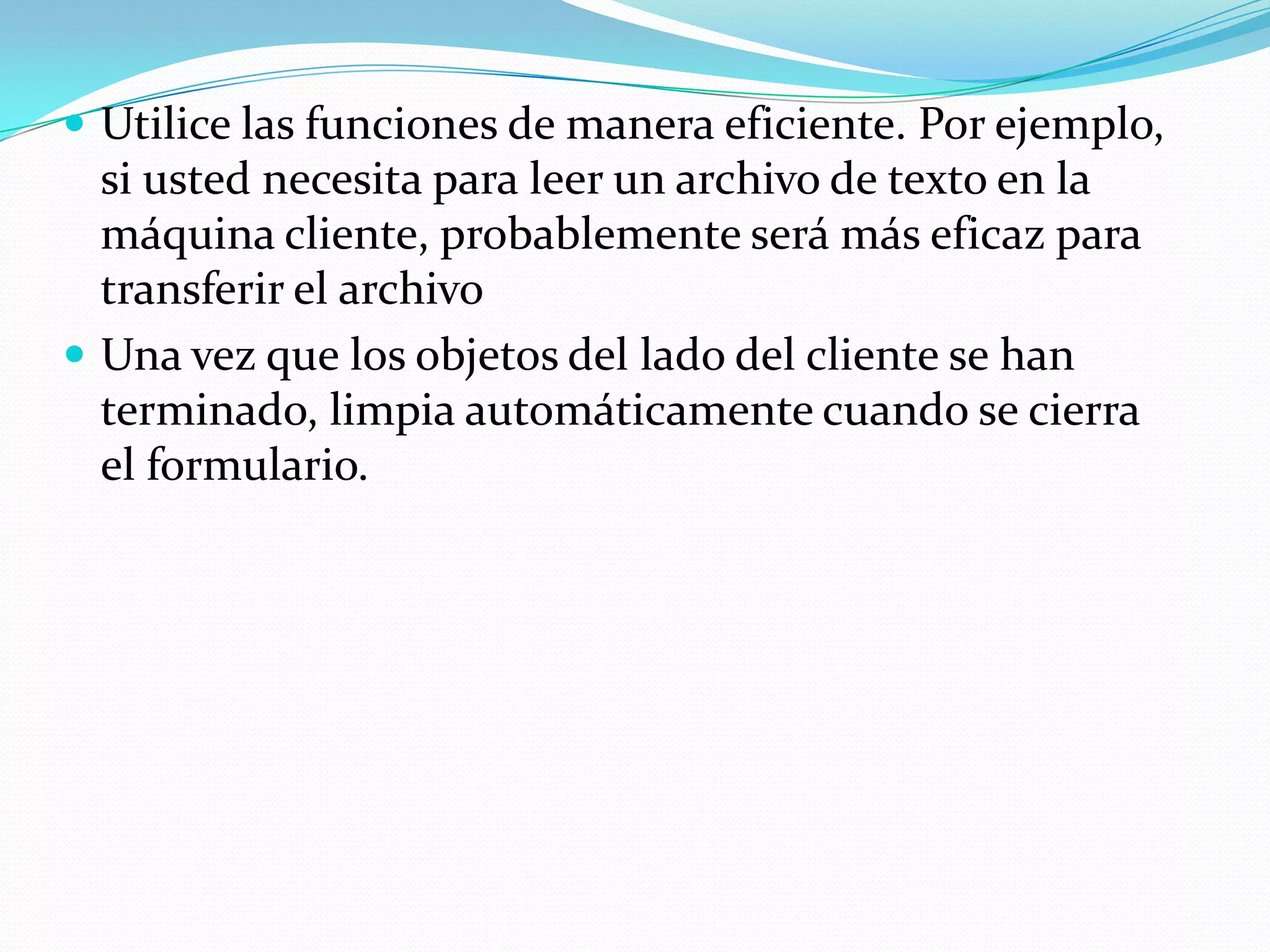 Utilice las funciones de manera eficiente. Por ejemplo, si usted necesita para leer un archivo de texto en la máquina cliente, probablemente será más eficaz para transferir el archivoUna vez que los objetos del lado del cliente se han terminado, limpia automáticamente cuando se cierra el formulario.
