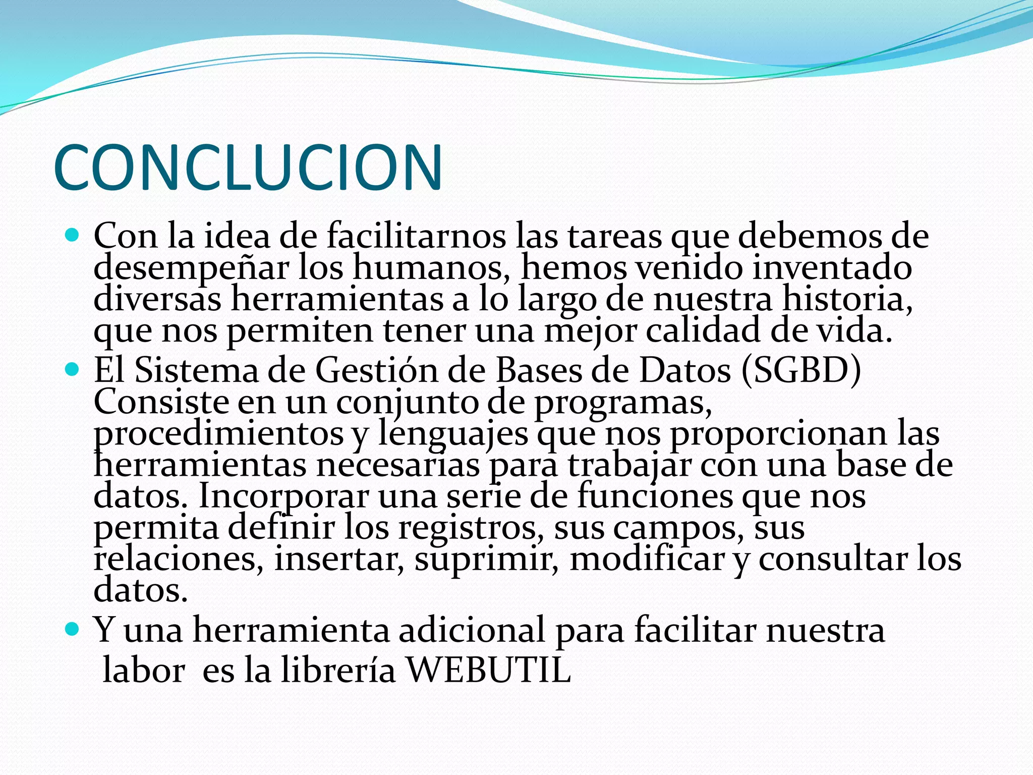 CONCLUCIONCon la idea de facilitarnos las tareas que debemos de desempeñar los humanos, hemos venido inventado diversas herramientas a lo largo de nuestra historia, que nos permiten tener una mejor calidad de vida. El Sistema de Gestión de Bases de Datos (SGBD) Consiste en un conjunto de programas, procedimientos y lenguajes que nos proporcionan las herramientas necesarias para trabajar con una base de datos. Incorporar una serie de funciones que nos permita definir los registros, sus campos, sus relaciones, insertar, suprimir, modificar y consultar los datos.Y una herramienta adicional para facilitar nuestra labor  es la librería WEBUTIL