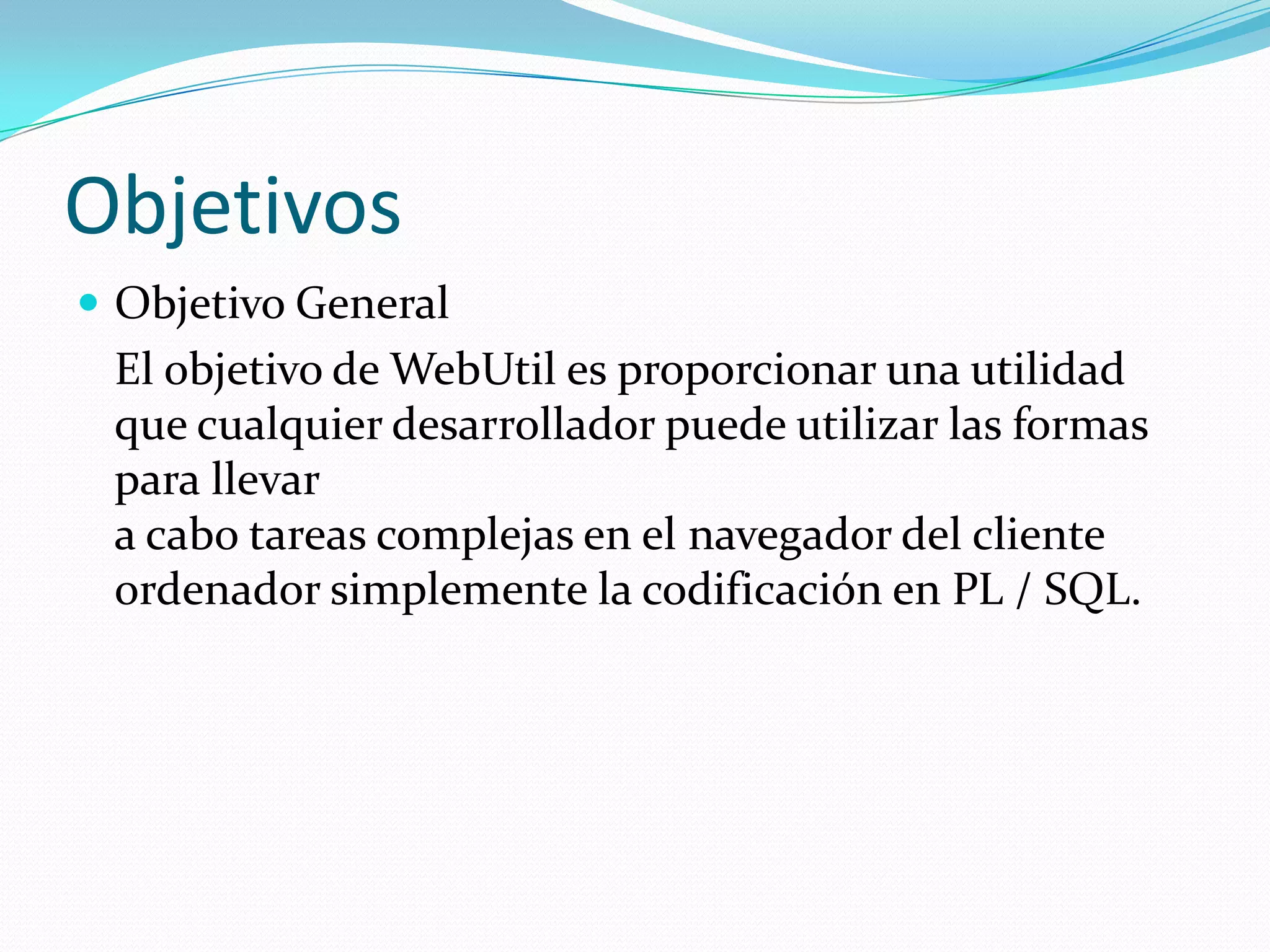 ObjetivosObjetivo General	El objetivo de WebUtil es proporcionar una utilidad que cualquier desarrollador puede utilizar las formas para llevar a cabo tareas complejas en el navegador del cliente ordenador simplemente la codificación en PL / SQL. 