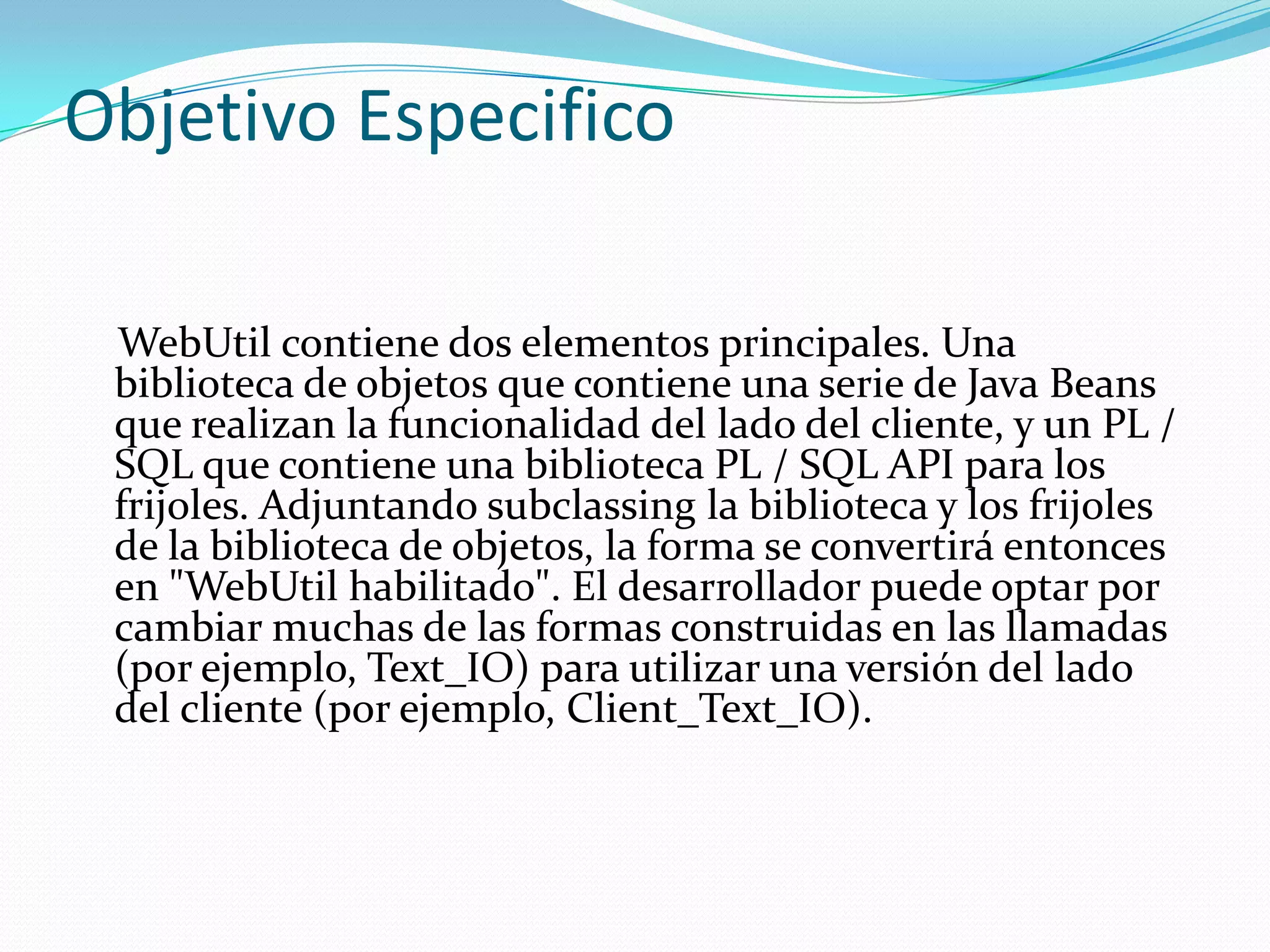 Objetivo EspecificoWebUtil contiene dos elementos principales. Una biblioteca de objetos que contiene una serie de Java Beans que realizan la funcionalidad del lado del cliente, y un PL / SQL que contiene una biblioteca PL / SQL API para los frijoles. Adjuntando subclassing la biblioteca y los frijoles de la biblioteca de objetos, la forma se convertirá entonces en "WebUtil habilitado". El desarrollador puede optar por cambiar muchas de las formas construidas en las llamadas (por ejemplo, Text_IO) para utilizar una versión del lado del cliente (por ejemplo, Client_Text_IO). 