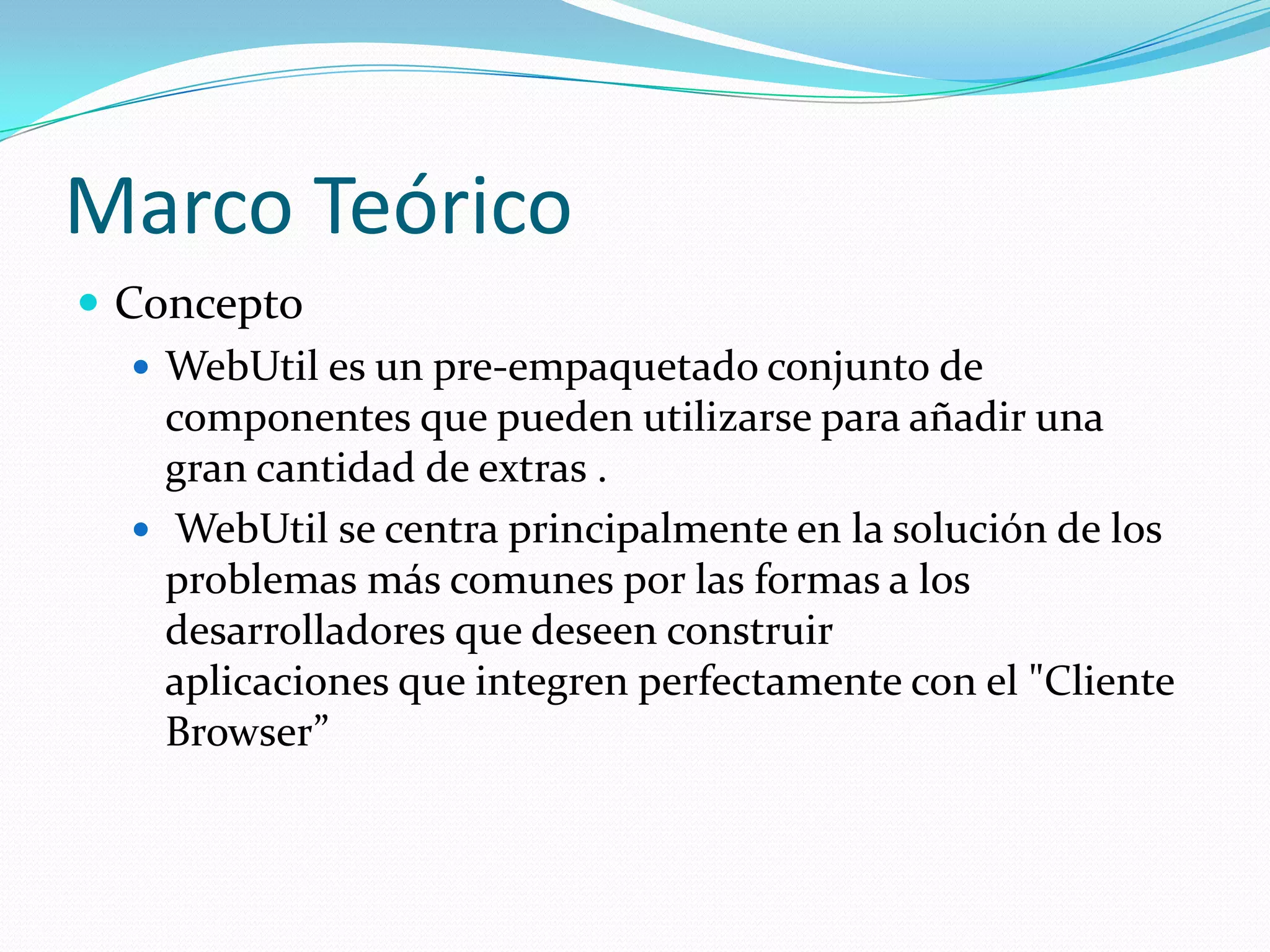Marco TeóricoConceptoWebUtil es un pre-empaquetado conjunto de componentes que pueden utilizarse para añadir una gran cantidad de extras .WebUtilse centra principalmente en la solución de los problemas más comunes por las formas a los desarrolladores que deseen construir aplicaciones que integren perfectamente con el "Cliente Browser”