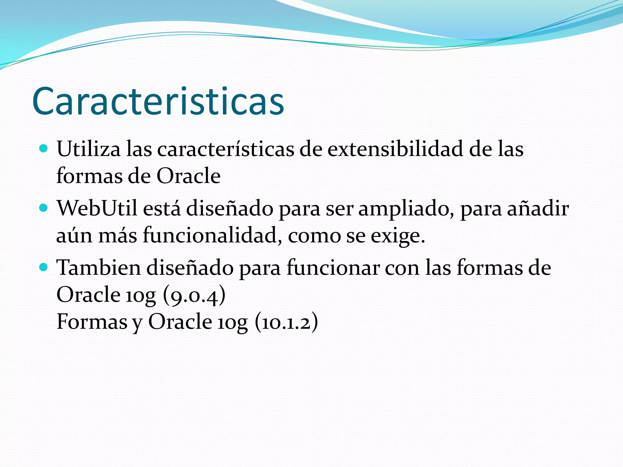 CaracteristicasUtiliza las características de extensibilidad de las formas de OracleWebUtil está diseñado para ser ampliado, para añadir aún más funcionalidad, como se exige. Tambien diseñado para funcionar con las formas de Oracle 10g (9.0.4) Formas y Oracle 10g (10.1.2)
